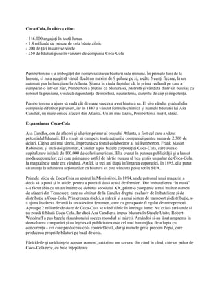 Coca-Cola, în câteva cifre:
- 146.000 angajaţi în toată lumea
- 1.8 miliarde de pahare de cola băute zilnic
- 200 de ţări în care se vinde
- 350 de băuturi puse în vânzare de compania Coca-Cola
Pemberton nu s-a îmbogăţit din comercializarea băuturii sale minune. În primele luni de la
lansare, el nu a reuşit să vândă decât un maxim de 9 pahare pe zi, a câte 5 cenţi fiecare, la un
automat pus în funcţiune în Atlanta. Şi asta în ciuda faptului că, în prima reclamă pe care a
cumpărat-o într-un ziar, Pemberton a pretins că băutura sa, păstrată şi vândută dintr-un butoiaş cu
robinet la presiune, vindecă dependenţa de morfină, neurastenia, durerile de cap şi impotenţa.
Pemberton nu a ajuns să vadă cât de mare succes a avut băutura sa. El şi-a vândut gradual din
companie diferitor parteneri, iar în 1887 a vândut formula chimică şi numele băuturii lui Asa
Candler, un mare om de afaceri din Atlanta. Un an mai târziu, Pemberton a murit, sărac.
Expansiunea Coca-Cola
Asa Candler, om de afaceri şi ulterior primar al oraşului Atlanta, a fost cel care a văzut
potenţialul băuturii. El a reuşit să cumpere toate acţiunile companiei pentru suma de 2.300 de
dolari. Câţiva ani mai târziu, împreună cu fostul colaborator al lui Pemberton, Frank Mason
Robinson, şi încă doi parteneri, Candler a pus bazele corporaţiei Coca-Cola, care avea o
capitalizare iniţială de 100.000 de dolari americani. El a crezut în puterea publicităţii şi a lansat
moda cupoanelor: cei care primeau o astfel de hârtie puteau să bea gratis un pahar de Coca-Cola,
la magazinele unde era vândută. Astfel, la trei ani după înfiinţarea coporaţiei, în 1895, el a putut
să anunţe la adunarea acţionarilor că băutura sa este vândută peste tot în SUA.
Primele sticle de Coca Cola au apărut în Mississippi, în 1894, unde patronul unui magazin a
decis să o pună şi în sticle, pentru a putea fi dusă acasă de fermieri. Dar îmbutelierea “în masă”
s-a făcut abia cu un an înainte de debutul secolului XX, printr-o companie a mai multor oameni
de afaceri din Tennessee, care au obţinut de la Candler dreptul exclusiv de îmbuteliere şi de
distribuţie a Coca-Cola. Prin crearea sticlei, a mărcii şi a unui sistem de transport şi distribuţie, s-
a ajuns în câteva decenii la un adevărat fenomen, care cu greu poate fi egalat de antreprenori.
Aproape 2 miliarde de doze de Coca-Cola se vând zilnic în întreaga lume. Nu există ţară unde să
nu poată fi băută Coca-Cola. Iar dacă Asa Candler a impus băutura în Statele Unite, Robert
Woodruff a pus bazele răsunătorului succes mondial al mărcii. Amândoi şi-au lăsat amprenta în
dezvoltarea companiei şi au înţeles că publicitatea este cel mai bun mijloc de a lupta cu
concurenţa – cei care produceau cola contrarfăcută, dar şi numele grele precum Pepsi, care
produceau propriile băuturi pe bază de cola.
Fără ideile şi străduinţele acestor oameni, astăzi nu am savura, din când în când, câte un pahar de
Coca-Cola rece, cu bule înţepătoare
 