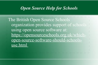 ● For schools that have limited or no money for technology, open  source  software can provide excellent software at little or no cost. What Role Can Open Source Play in Education? ● T his software can help to improve the functioning of a school and increase productivity. ● A school maybe able find a developer who is willing to  tailor a specific program to their needs. 