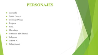 PERSONAJES
 Cumandá
 Carlos Orozco.
 Domingo Orozco
 Tongana
 Pona.
 Mayariaga.
 Hermanos de Cumandá
 Indígenas
 Carmen N.
 Yahuarmaqui
 