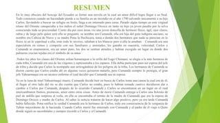 RESUMEN
En lo muy obscuro del boscaje del Ecuador se formó una novela en la cual un amor difícil logra llegar a su final.
Todo comienza cuando un hacendado pierde a su familia en un incendio en el año 1790 salvando únicamente a su hijo
Carlos, llevándolo a buscar un refugio en Jesús, llega a un internado para curas. Pasado algún tiempo en este virginal
retaso del Oriente catequizaba a los indios el señor Domingo Orozco en tanto su hijo ya joven pasaba por la selva
conociendo toda su preciosidad. Cierto día por esos áreas vio una joven doncella de hermoso físico, ágil, ojos claros,
rubia y de largo pelo quien será ella se preguntó, su nombre era Cumandá, ella era hija del guía indígena anciano, su
nombre era Cabeza de Nieve y su madre Pona la Hechicera, tenía a demás dos hermanos que nada se parecían en lo
físico ni en lo espiritual a ella, eran todo lo inverso, odiaban a los blancos pero a ella la amaban. Cumandá era una
especialista en remos y competía con sus familiares y amistades, les ganaba en maestría, velocidad; Carlos y
Cumandá se enamoraron, era un amor puro, los dos se sentían atraídos y habían escogido un lugar en donde dos
palmeras crecían tejidas era el símbolo de su amor
.Todos los años los clanes del Oriente solían homenajear a la orilla del Lago Chimano, se elegía a la más hermosa de
cada tribu, Cumandá era una de las vírgenes y representaba a los zaparos. Ella debía participar para ser esposa del jefe
de tribu y decide que Carlos la acompañe aun arriesgándose de los peligros de la tribu. Los hermanos de Cumandá se
dieron cuenta que Carlos estaba ahí en algunas veces quisieron matarlo, pero Cumandá siempre lo protegía, el gran
jefe Yahuarmaqui era un arcaico enfermo el cual decidió que Cumandá sea su esposa.
Ya en la luna de miel Yahuarmaqui muere, Cumandá decide huir en busca de Carlos toma una canoa la cual era de él,
al llegar al otro lado del río se dio cuenta que Carlos no estaba, pues lo habían tomado cautivo decidieron dar a
cambio a Carlos por Cumandá, después de lo ocurrido Cumandá y Carlos se encontraron en un lugar en el cual
intercambiaron llantos, promesas, amor entre otras cosas. Antes de morir Cumandá entrega a Carlos una bolsista de
piel de ardilla que sorpresa al verla, en ella se encontraba el retrato de la madre de Cumandá que era la esposa de
Domingo Orozco y madre de Carlos. Al saber la noticia trataron de hacer algo positivo, pero ya era tarde Cumandá
había fallecido. Pona ratifica la verdad Cumandá era la hermano de Carlos, todo era consecuencia de la venganza de
Tubón mayordomo de la hacienda. Cuando Carlos murió fue enterrado con Cumandá y el padre de él viajo a Quito
donde siguió su sacerdotales y siempre recordó a Carlos y a Cumandá.
 