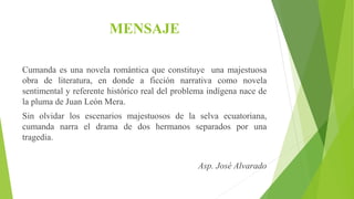 MENSAJE
Cumanda es una novela romántica que constituye una majestuosa
obra de literatura, en donde a ficción narrativa como novela
sentimental y referente histórico real del problema indígena nace de
la pluma de Juan León Mera.
Sin olvidar los escenarios majestuosos de la selva ecuatoriana,
cumanda narra el drama de dos hermanos separados por una
tragedia.
Asp. José Alvarado
 