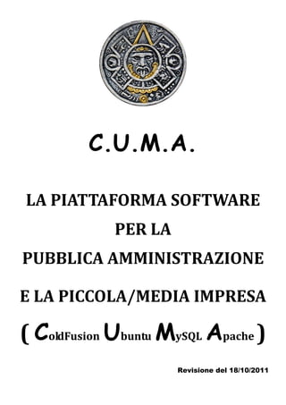 C.U.M.A.

LA PIATTAFORMA SOFTWARE
             PER LA
PUBBLICA AMMINISTRAZIONE

E LA PICCOLA/MEDIA IMPRESA

( ColdFusion Ubuntu MySQL Apache )
                      Revisione del 18/10/2011
 
