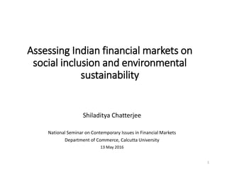Assessing Indian financial markets on
social inclusion and environmental
sustainability
Shiladitya Chatterjee
National Seminar on Contemporary Issues in Financial Markets
Department of Commerce, Calcutta University
13 May 2016
1
 