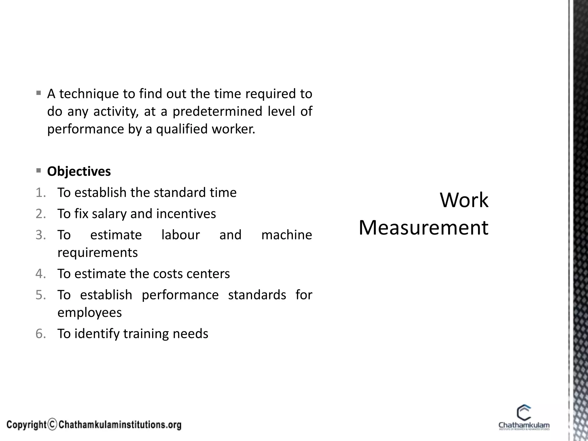  A technique to find out the time required to
do any activity, at a predetermined level of
performance by a qualified worker.
 Objectives
1. To establish the standard time
2. To fix salary and incentives
3. To estimate labour and machine
requirements
4. To estimate the costs centers
5. To establish performance standards for
employees
6. To identify training needs
 