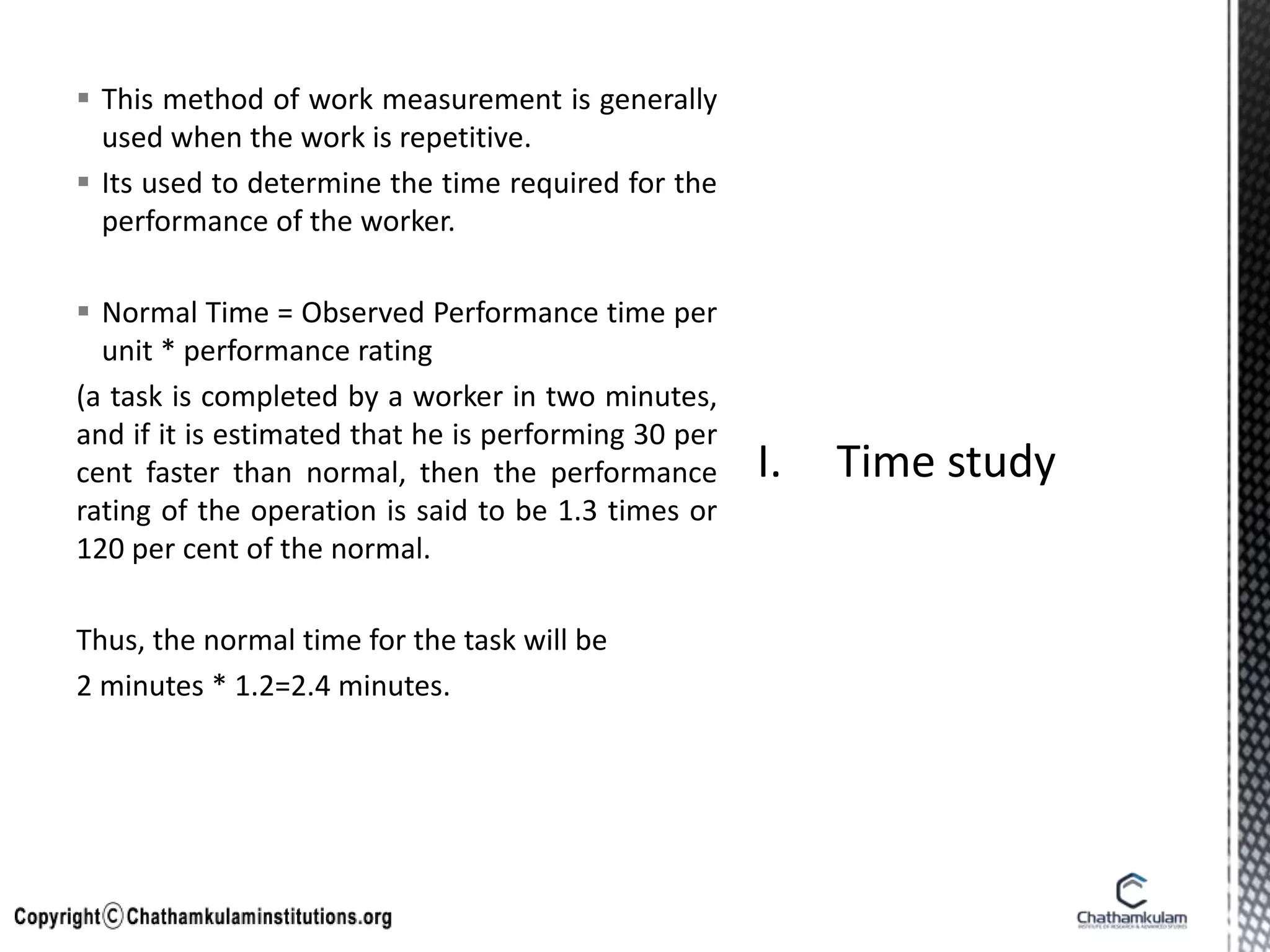  This method of work measurement is generally
used when the work is repetitive.
 Its used to determine the time required for the
performance of the worker.
 Normal Time = Observed Performance time per
unit * performance rating
(a task is completed by a worker in two minutes,
and if it is estimated that he is performing 30 per
cent faster than normal, then the performance
rating of the operation is said to be 1.3 times or
120 per cent of the normal.
Thus, the normal time for the task will be
2 minutes * 1.2=2.4 minutes.
 