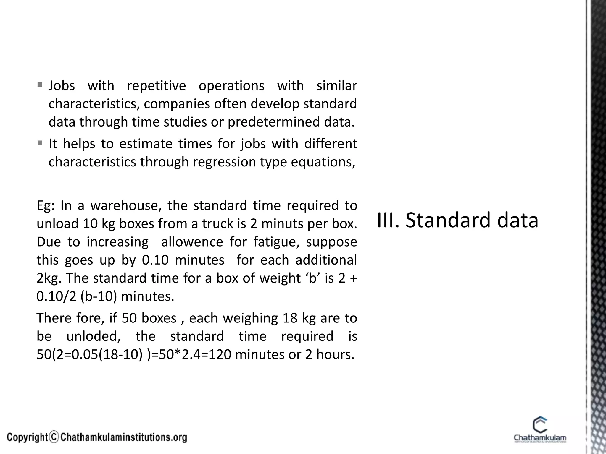  Jobs with repetitive operations with similar
characteristics, companies often develop standard
data through time studies or predetermined data.
 It helps to estimate times for jobs with different
characteristics through regression type equations,
Eg: In a warehouse, the standard time required to
unload 10 kg boxes from a truck is 2 minuts per box.
Due to increasing allowence for fatigue, suppose
this goes up by 0.10 minutes for each additional
2kg. The standard time for a box of weight ‘b’ is 2 +
0.10/2 (b-10) minutes.
There fore, if 50 boxes , each weighing 18 kg are to
be unloded, the standard time required is
50(2=0.05(18-10) )=50*2.4=120 minutes or 2 hours.
 
