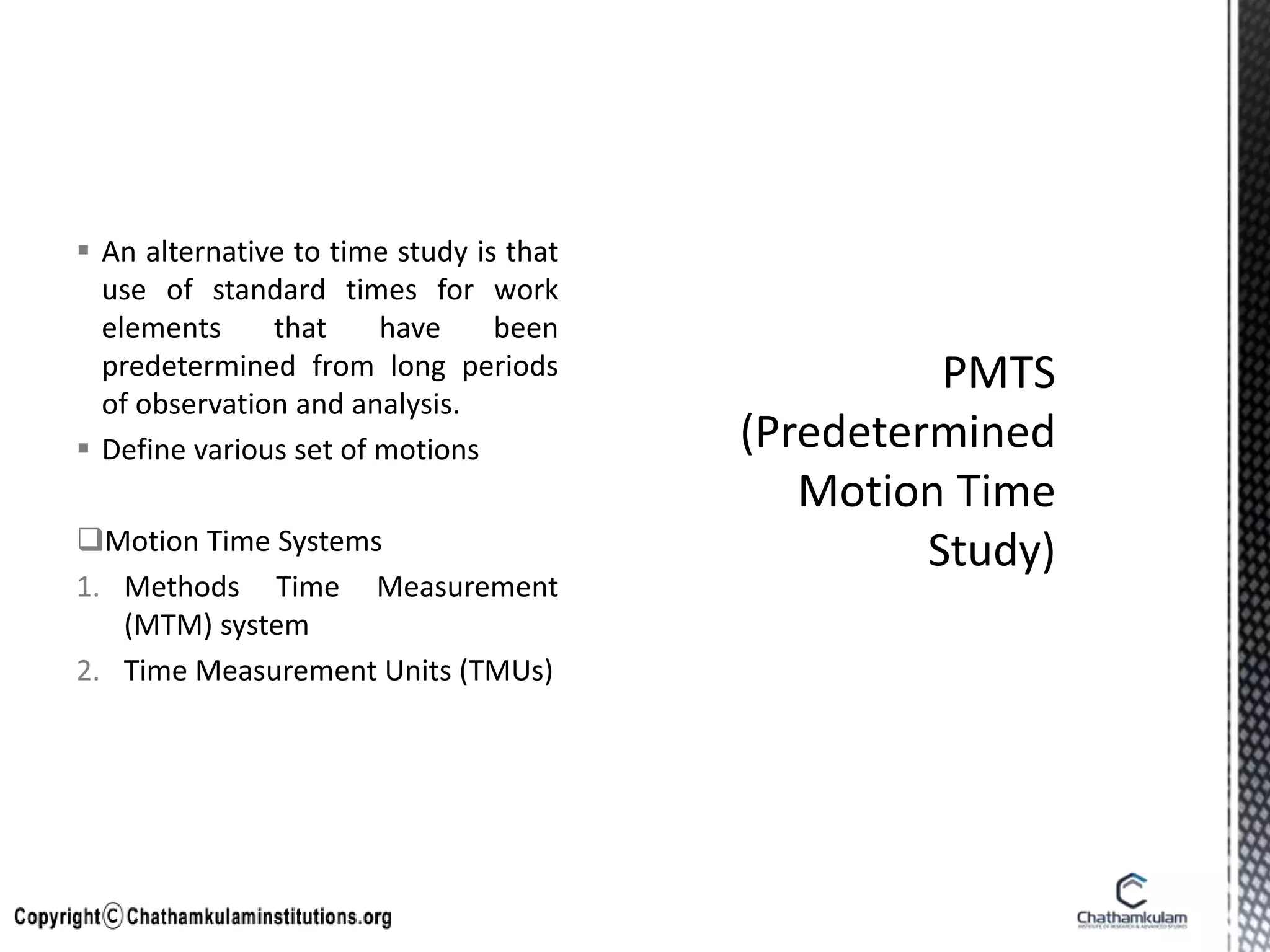  An alternative to time study is that
use of standard times for work
elements that have been
predetermined from long periods
of observation and analysis.
 Define various set of motions
Motion Time Systems
1. Methods Time Measurement
(MTM) system
2. Time Measurement Units (TMUs)
 