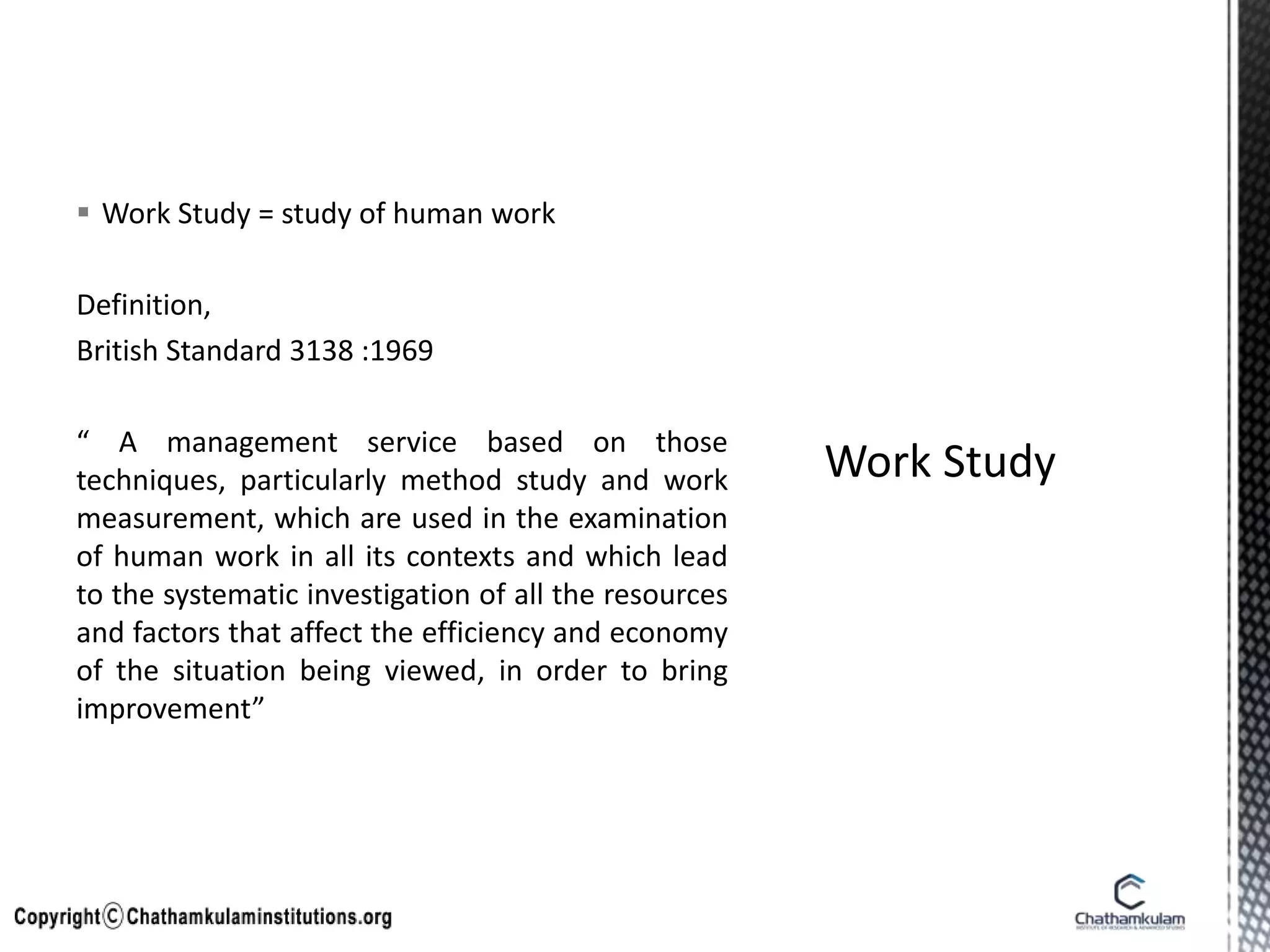  Work Study = study of human work
Definition,
British Standard 3138 :1969
“ A management service based on those
techniques, particularly method study and work
measurement, which are used in the examination
of human work in all its contexts and which lead
to the systematic investigation of all the resources
and factors that affect the efficiency and economy
of the situation being viewed, in order to bring
improvement”
 