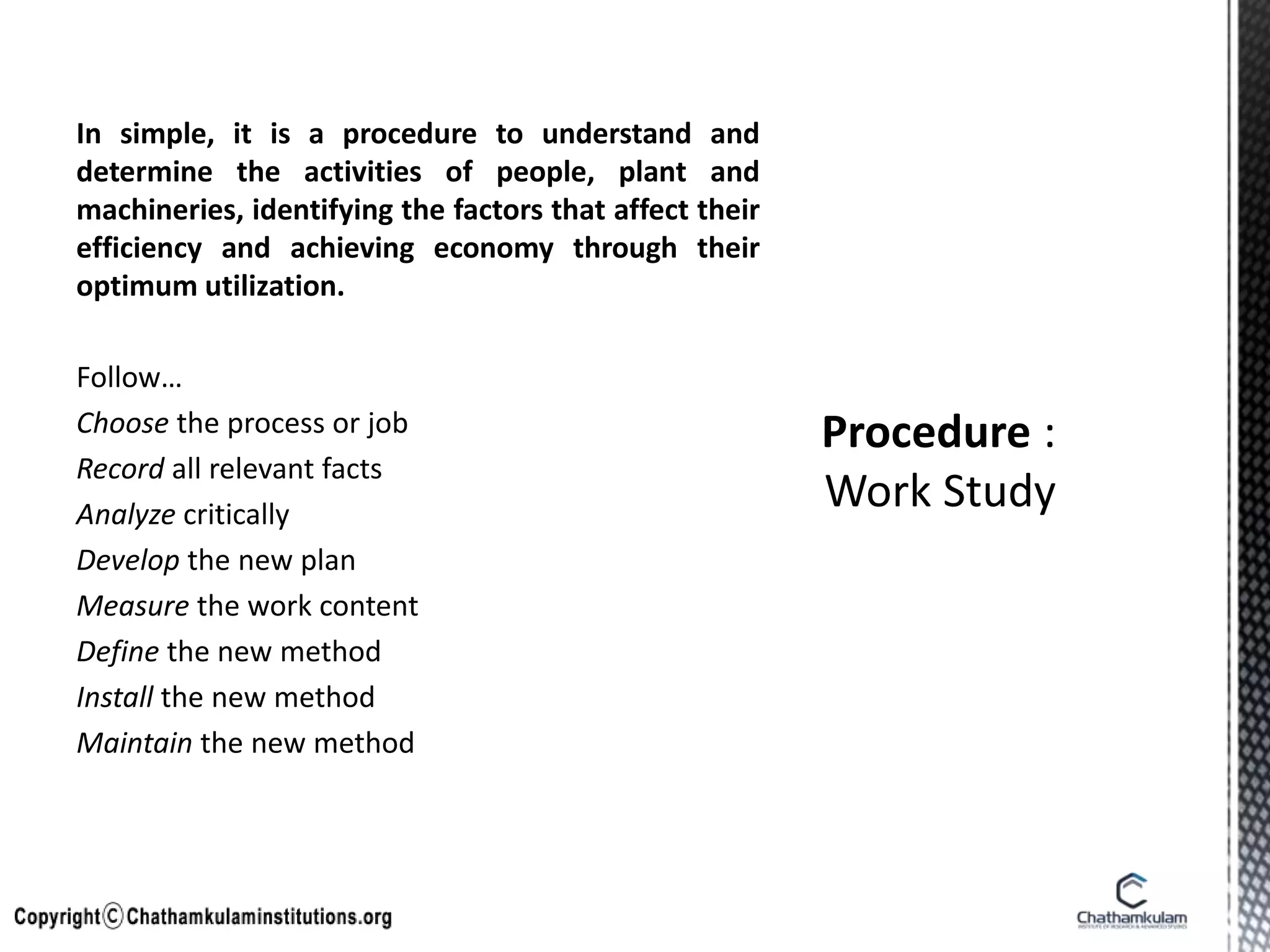 In simple, it is a procedure to understand and
determine the activities of people, plant and
machineries, identifying the factors that affect their
efficiency and achieving economy through their
optimum utilization.
Follow…
Choose the process or job
Record all relevant facts
Analyze critically
Develop the new plan
Measure the work content
Define the new method
Install the new method
Maintain the new method
 
