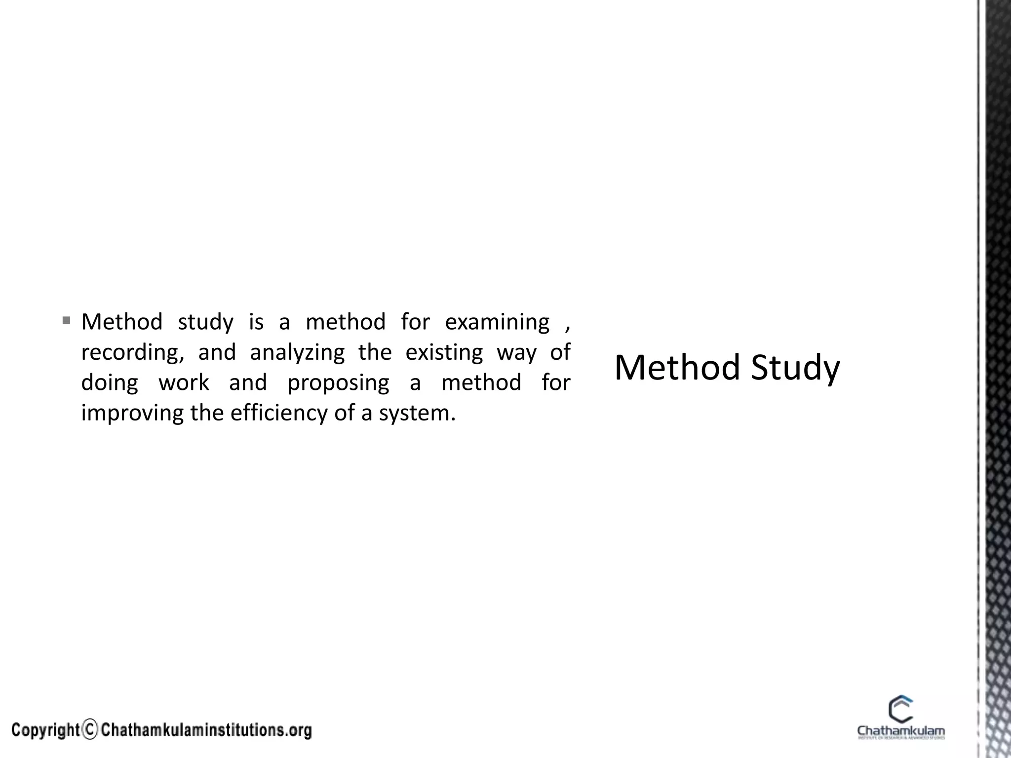  Method study is a method for examining ,
recording, and analyzing the existing way of
doing work and proposing a method for
improving the efficiency of a system.
 
