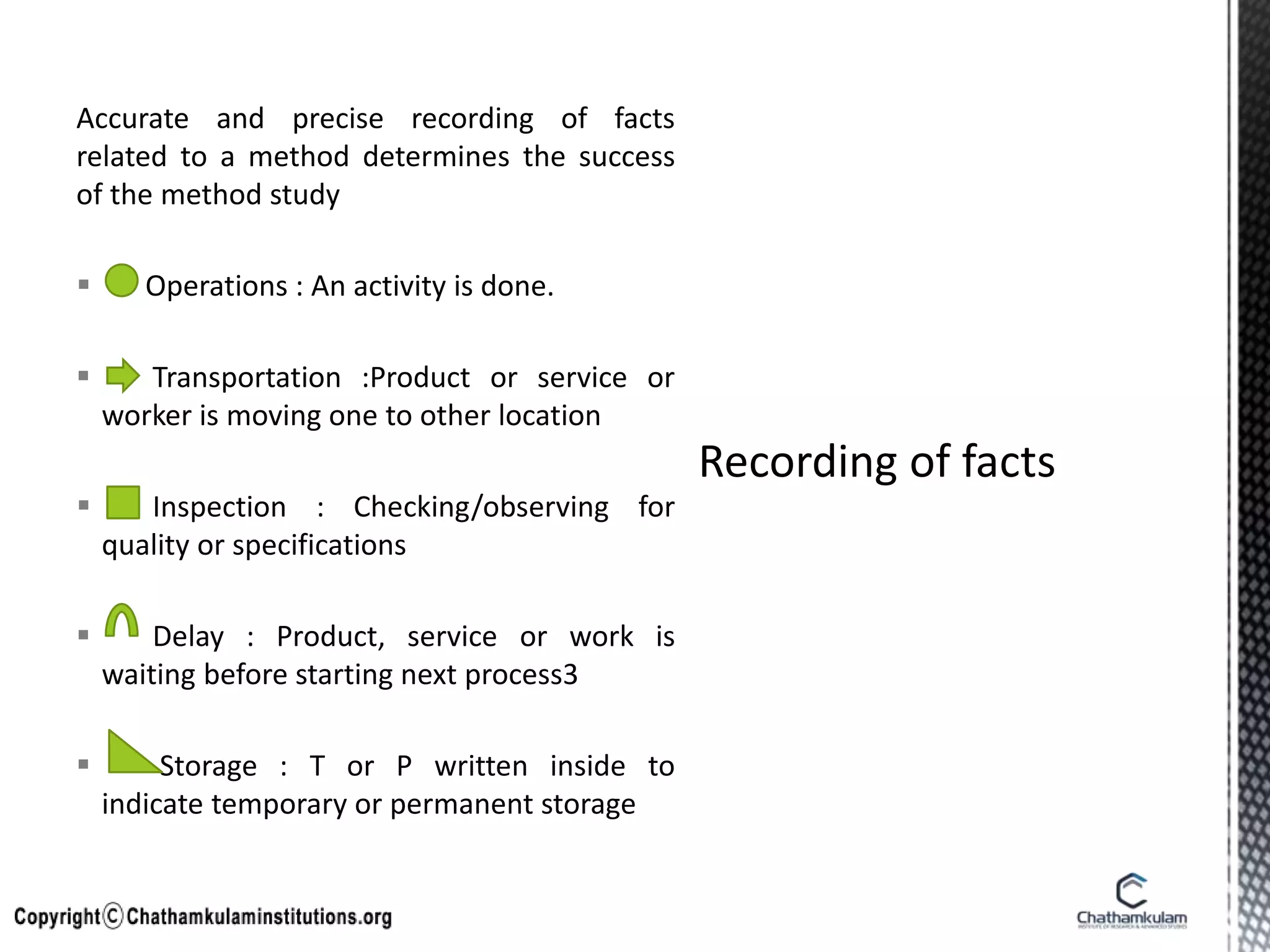 Accurate and precise recording of facts
related to a method determines the success
of the method study
 Operations : An activity is done.
 Transportation :Product or service or
worker is moving one to other location
 Inspection : Checking/observing for
quality or specifications
 Delay : Product, service or work is
waiting before starting next process3
 Storage : T or P written inside to
indicate temporary or permanent storage
 