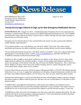 FOR IMMEDIATE RELEASE –                                                    August 25, 2011
Emergency Services Department
Timmy Mitchell, Deputy Director
910-321-6734
tmitchell@co.cumberland.nc.us

County Encourages Citizens to Sign up for New Emergency Notification Service

FAYETTEVILLE, NC– (August 25, 2011) – Cumberland County Emergency Services has contracted with
Emergency Communications Network to license its CodeRED high-speed notification service. The CodeRED
system provides county officials the ability to quickly deliver weather warnings and other urgent messages to
targeted areas or to the entire county.

Emergency Services Director Kenny Currie cautioned that such systems are only as good as the telephone
number database supporting them.

"If your phone number is not in the database, you will not be called," Currie said. The system will give
individuals and businesses the ability to add their own phone numbers directly into the system's database.

“No one should automatically assume his or her phone number is included,” Currie said, urging all individuals
and businesses to log onto the County’s website, www.co.cumberland.nc.us, and follow the link to the
"CodeRED Community Notification Enrollment" page.

Residents are able to supply as many phone numbers for one address as they choose; however, they cannot
supply numerous addresses for one phone number. Citizens can also supply email addresses and choose to
receive text messages. At the bottom of the link, they will notice the Weather Warning box. This is where they
choose whether or not they wish to receive the weather warnings, and if so, which warnings they want to
receive (flash flood, tornado, and/or severe weather).

Citizens without Internet access may call the Emergency Management Office at 910-678-7641 Monday through
Friday from 8 a.m. to 5 p.m. to supply their information over the phone. Required information includes first and
last name, street address (physical address, no P.O. boxes), city, state, zip code, and primary phone number.

All businesses should register, as well as all individuals who have unlisted phone numbers, who have changed
their phone number or address within the past year, and those who use a cellular phone or VoIP phone as their
primary number.

“CodeRED allows geographically based delivery, which means street addresses are required to ensure
emergency notification calls are received by the proper individuals in a given situation. The system works for
cell phones too, but we need to have an associated street address to provide relevant messages," Currie said.

“CodeRED gives those who want to be included an easy and secure method for inputting information. The data
collected will only be used for emergency notification purposes,” Currie said. Questions should be directed to
the Emergency Management Office at 910-678-7641.

                                                     -end-
 