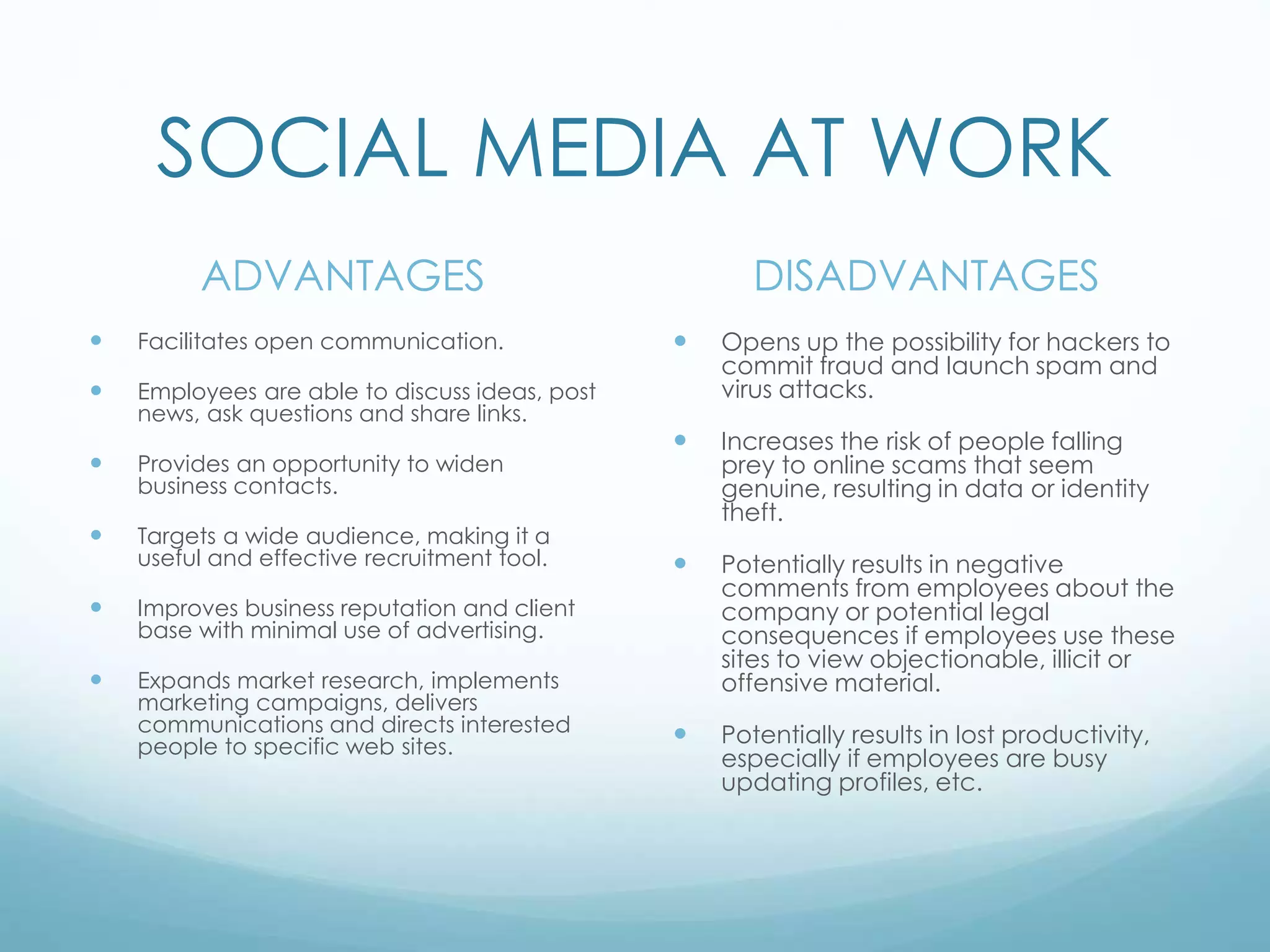 SOCIAL MEDIA AT WORK
ADVANTAGES
 Facilitates open communication.
 Employees are able to discuss ideas, post
news, ask questions and share links.
 Provides an opportunity to widen
business contacts.
 Targets a wide audience, making it a
useful and effective recruitment tool.
 Improves business reputation and client
base with minimal use of advertising.
 Expands market research, implements
marketing campaigns, delivers
communications and directs interested
people to specific web sites.
DISADVANTAGES
 Opens up the possibility for hackers to
commit fraud and launch spam and
virus attacks.
 Increases the risk of people falling
prey to online scams that seem
genuine, resulting in data or identity
theft.
 Potentially results in negative
comments from employees about the
company or potential legal
consequences if employees use these
sites to view objectionable, illicit or
offensive material.
 Potentially results in lost productivity,
especially if employees are busy
updating profiles, etc.
 
