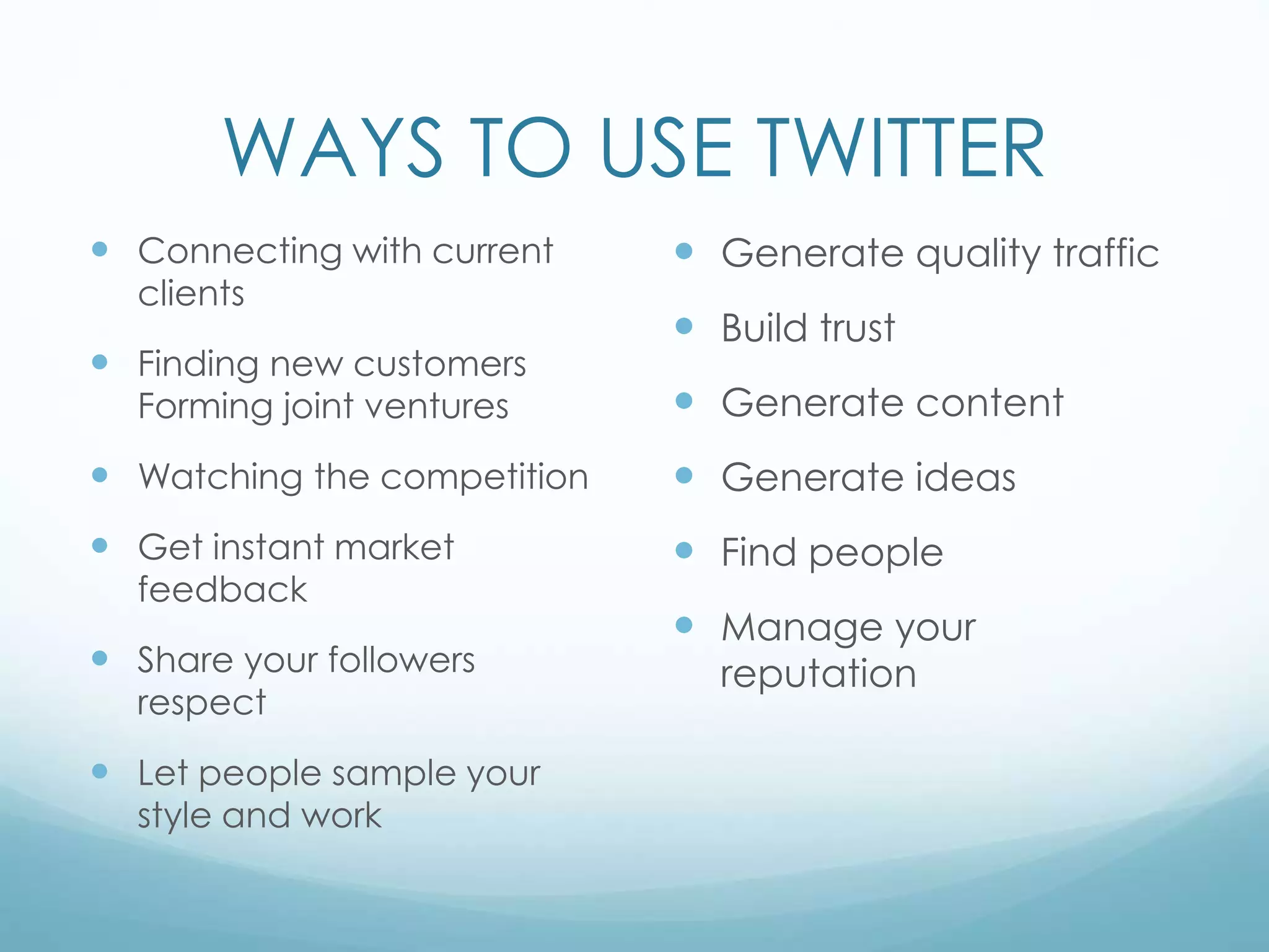 WAYS TO USE TWITTER
 Connecting with current
clients
 Finding new customers
Forming joint ventures
 Watching the competition
 Get instant market
feedback
 Share your followers
respect
 Let people sample your
style and work
 Generate quality traffic
 Build trust
 Generate content
 Generate ideas
 Find people
 Manage your
reputation
 