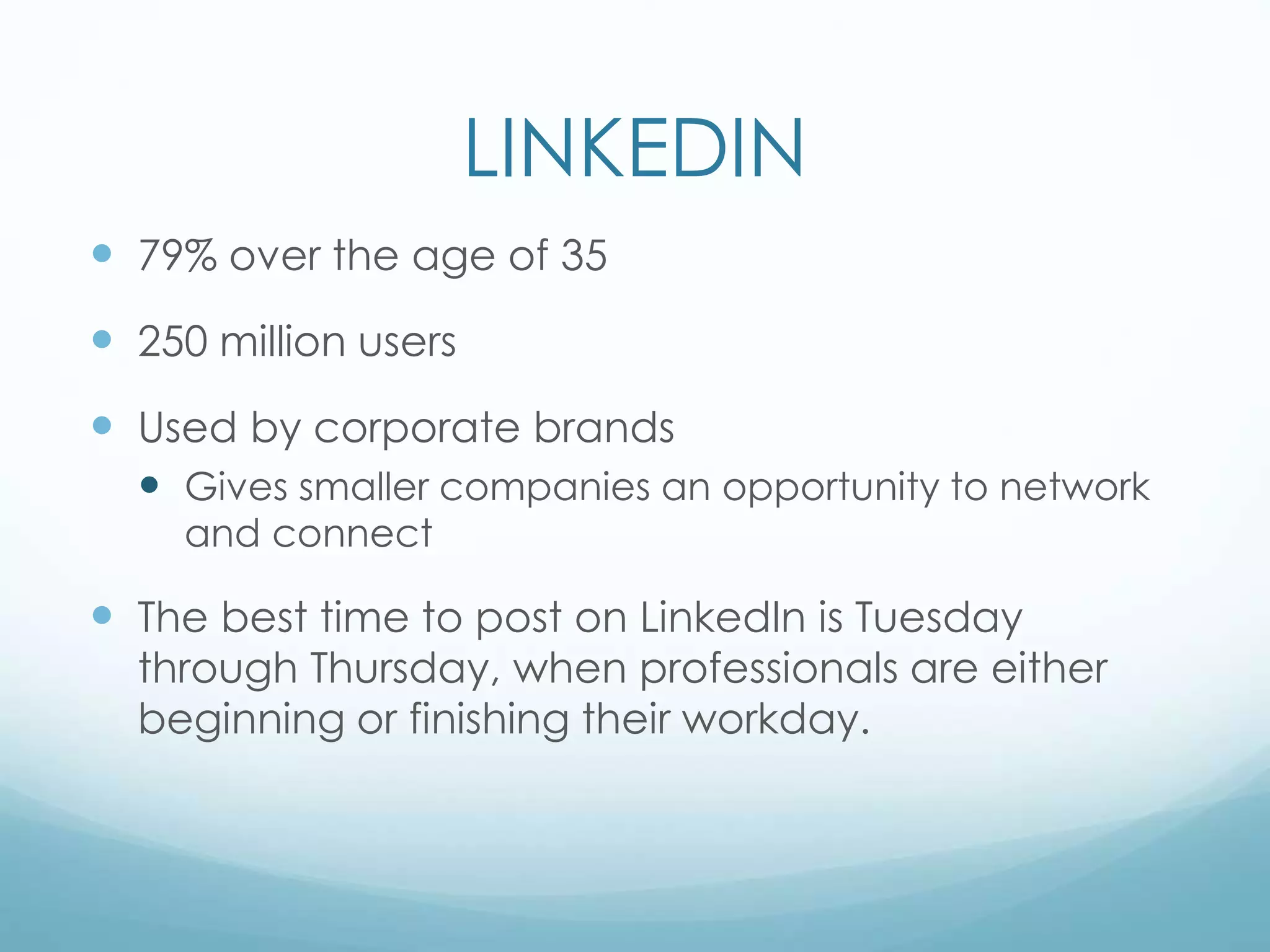 LINKEDIN
 79% over the age of 35
 250 million users
 Used by corporate brands
 Gives smaller companies an opportunity to network
and connect
 The best time to post on LinkedIn is Tuesday
through Thursday, when professionals are either
beginning or finishing their workday.
 