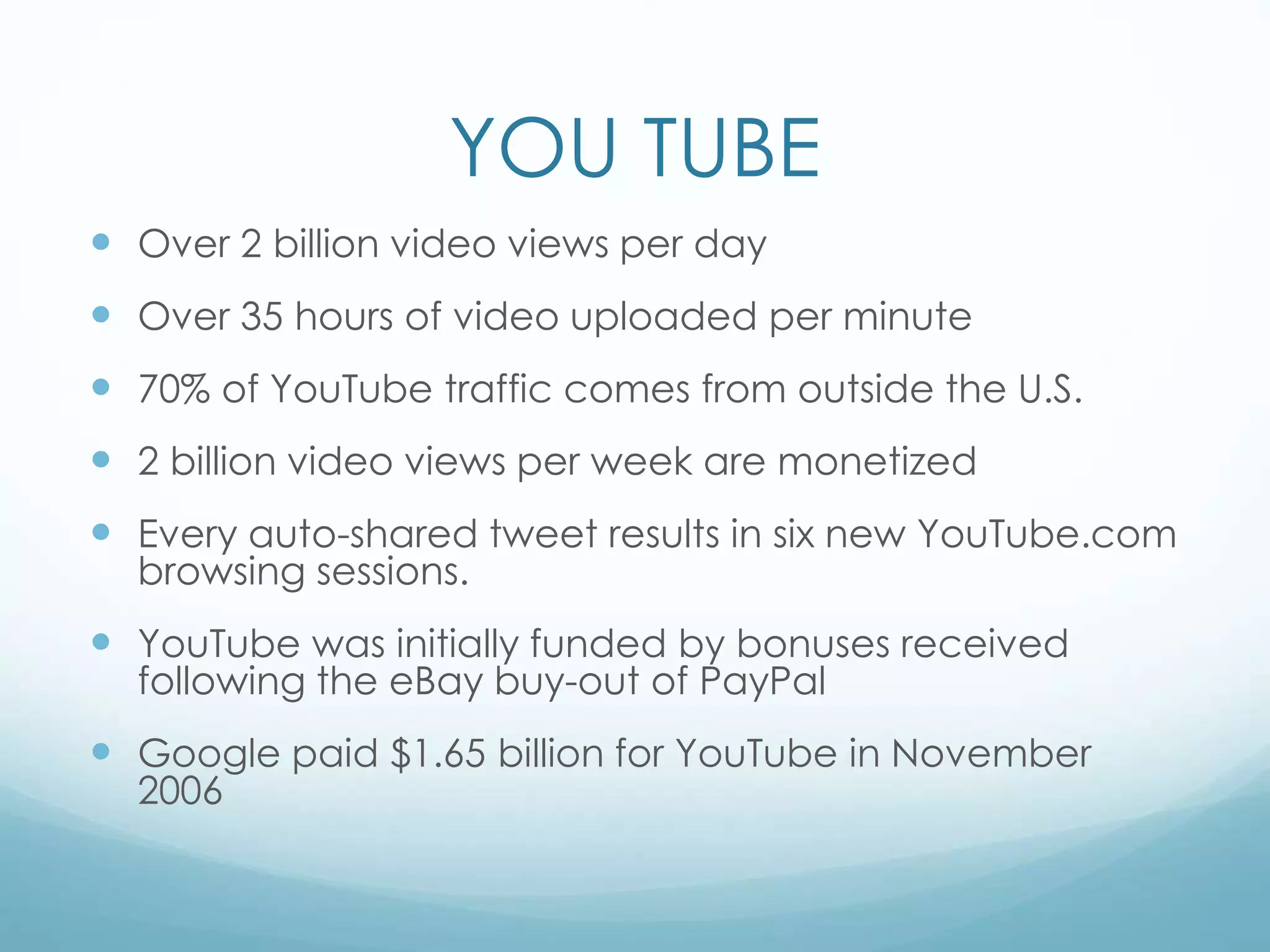 YOU TUBE
 Over 2 billion video views per day
 Over 35 hours of video uploaded per minute
 70% of YouTube traffic comes from outside the U.S.
 2 billion video views per week are monetized
 Every auto-shared tweet results in six new YouTube.com
browsing sessions.
 YouTube was initially funded by bonuses received
following the eBay buy-out of PayPal
 Google paid $1.65 billion for YouTube in November
2006
 