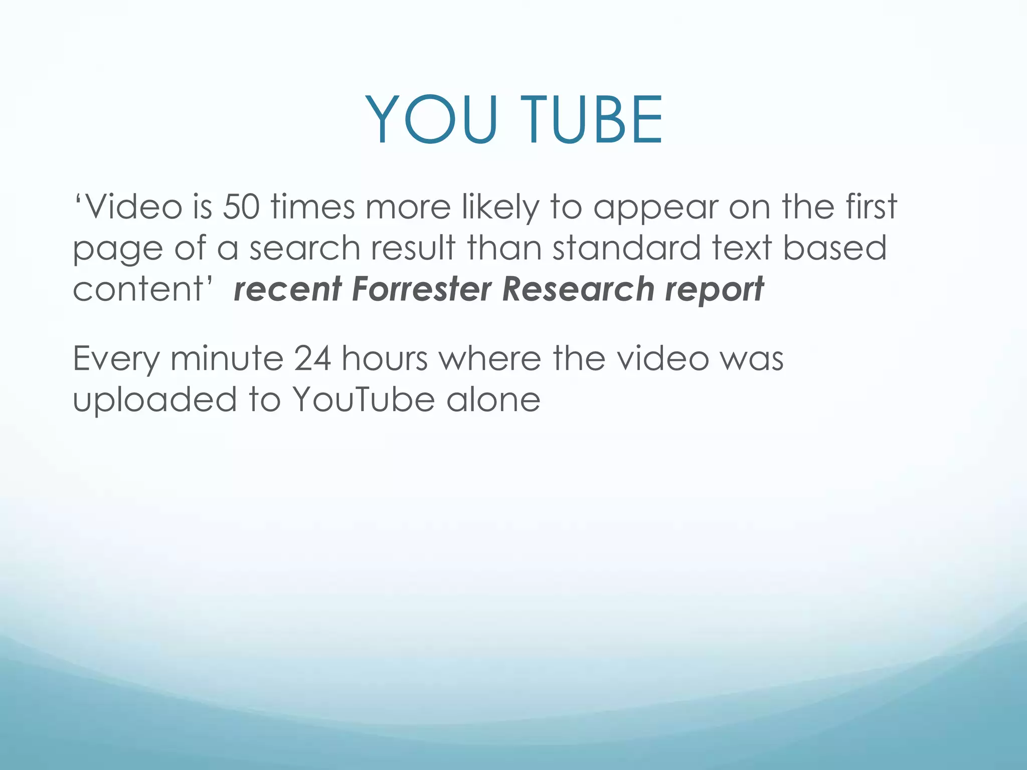 YOU TUBE
‘Video is 50 times more likely to appear on the first
page of a search result than standard text based
content’ recent Forrester Research report
Every minute 24 hours where the video was
uploaded to YouTube alone
 