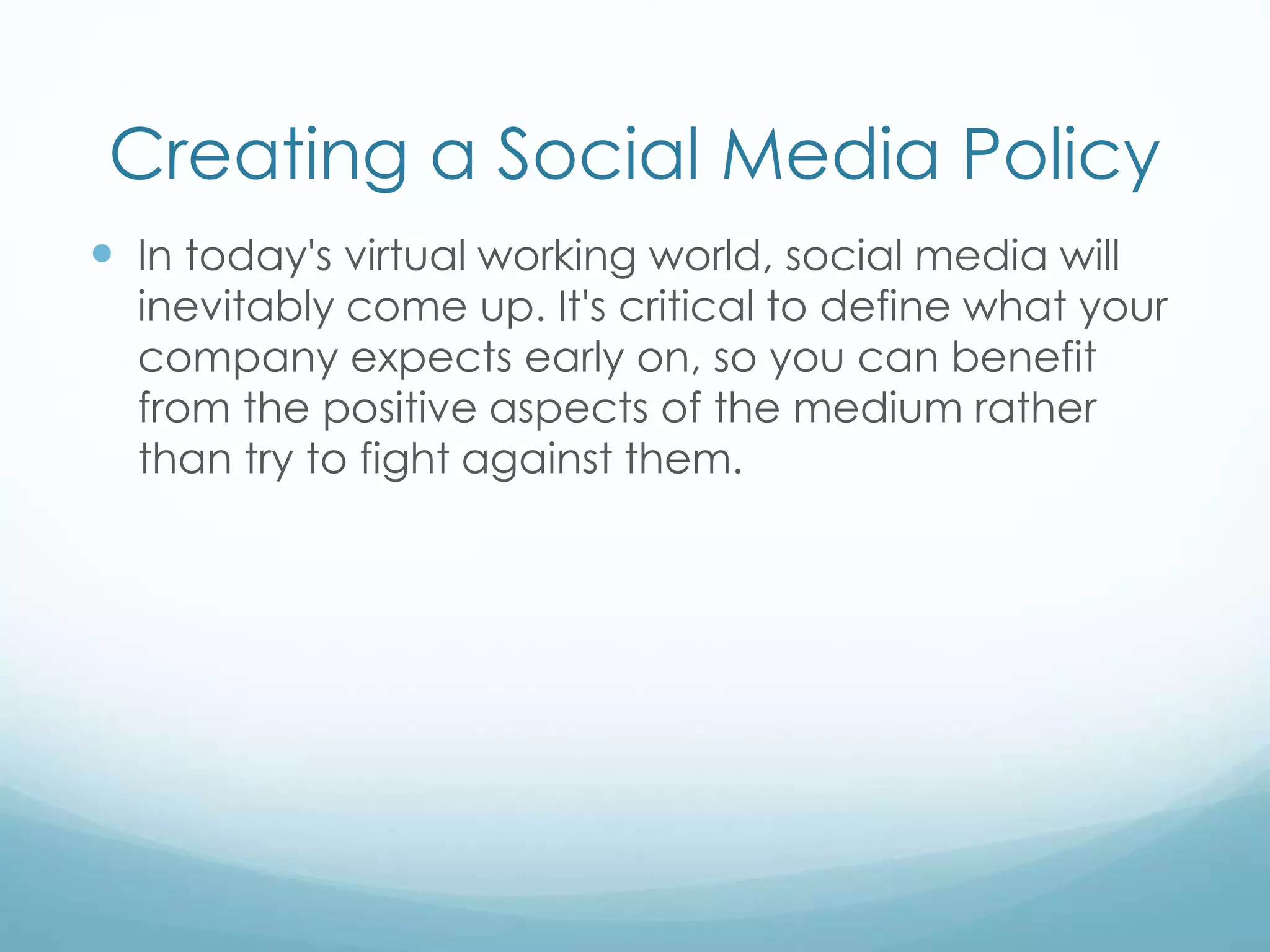 Creating a Social Media Policy
 In today's virtual working world, social media will
inevitably come up. It's critical to define what your
company expects early on, so you can benefit
from the positive aspects of the medium rather
than try to fight against them.
 