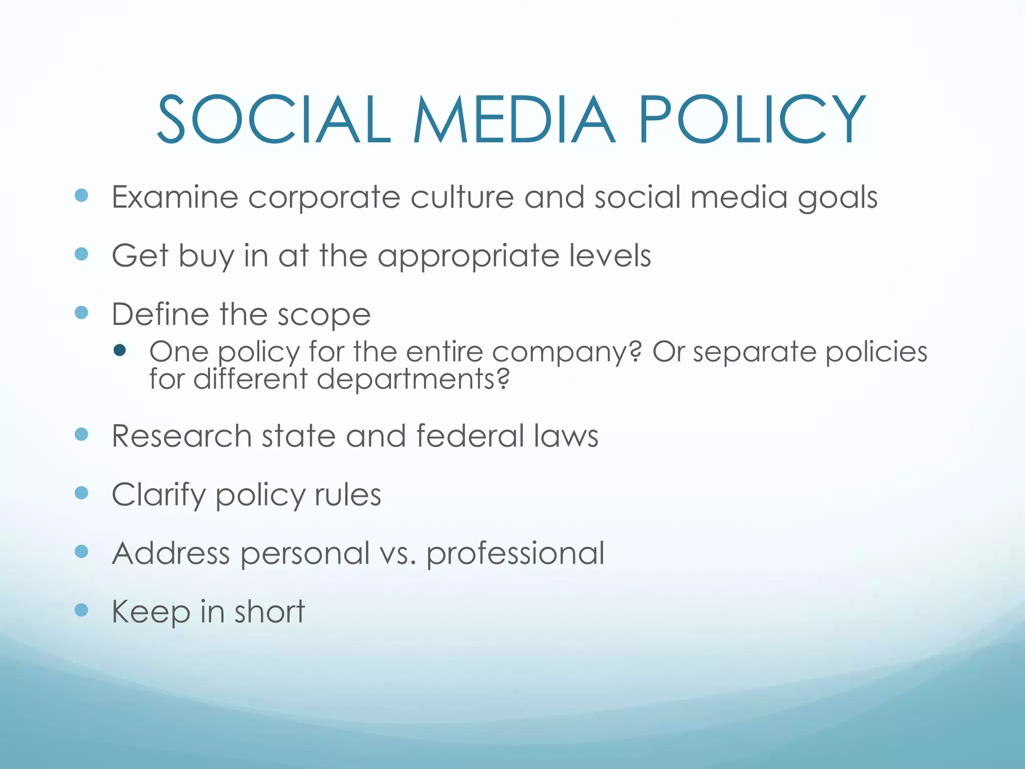 SOCIAL MEDIA POLICY
 Examine corporate culture and social media goals
 Get buy in at the appropriate levels
 Define the scope
 One policy for the entire company? Or separate policies
for different departments?
 Research state and federal laws
 Clarify policy rules
 Address personal vs. professional
 Keep in short
 