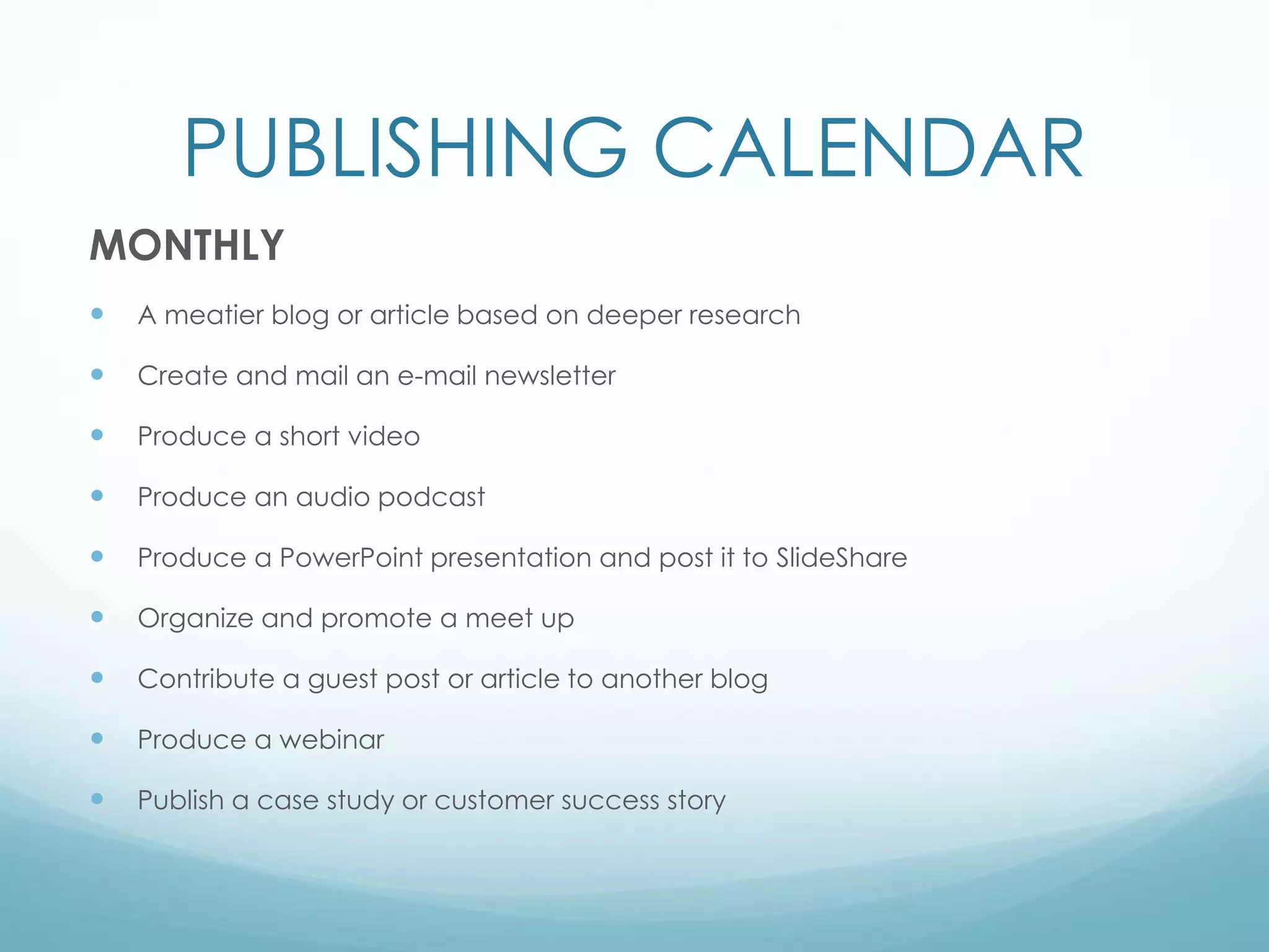 PUBLISHING CALENDAR
MONTHLY
 A meatier blog or article based on deeper research
 Create and mail an e-mail newsletter
 Produce a short video
 Produce an audio podcast
 Produce a PowerPoint presentation and post it to SlideShare
 Organize and promote a meet up
 Contribute a guest post or article to another blog
 Produce a webinar
 Publish a case study or customer success story
 