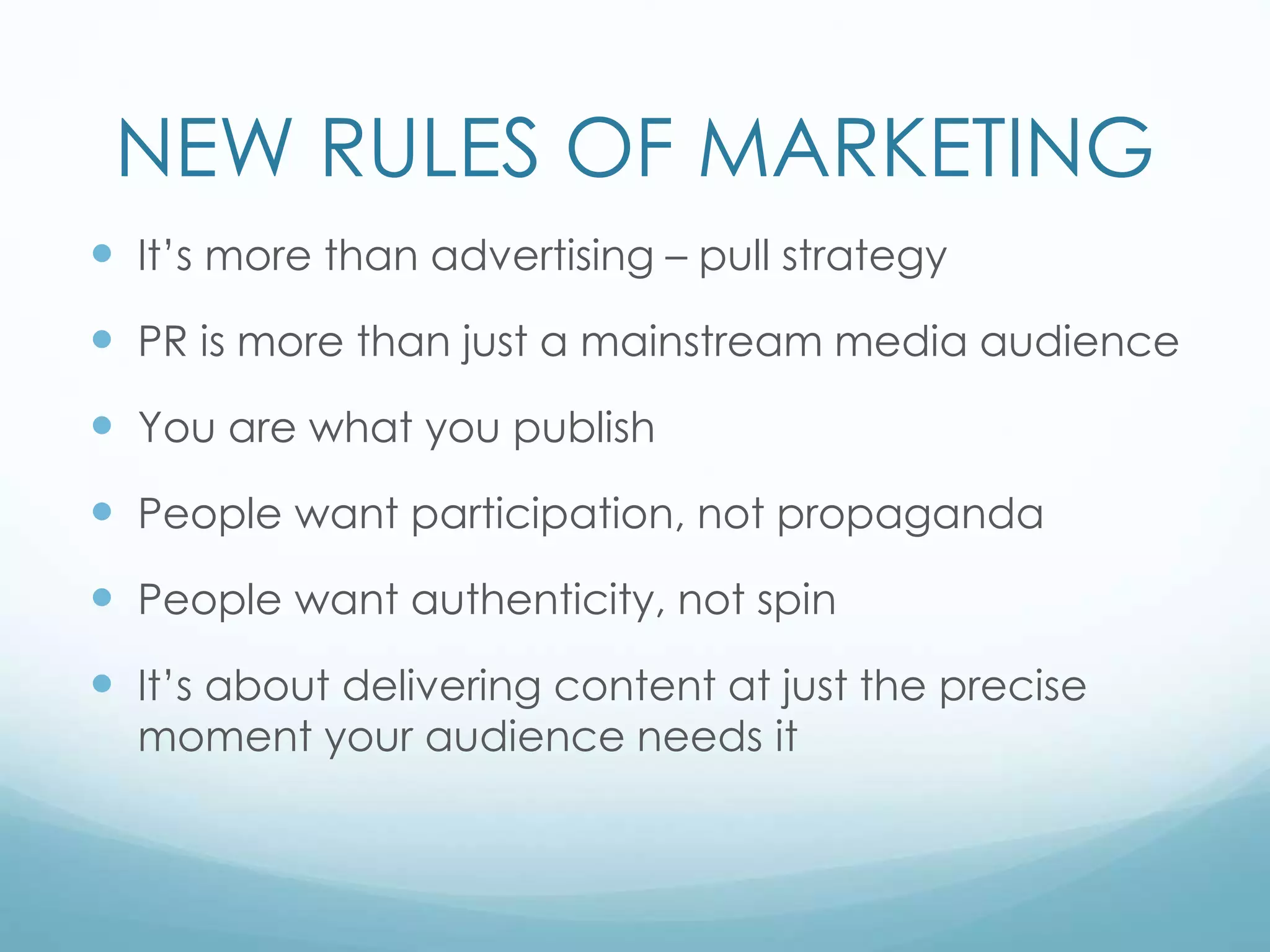 NEW RULES OF MARKETING
 It’s more than advertising – pull strategy
 PR is more than just a mainstream media audience
 You are what you publish
 People want participation, not propaganda
 People want authenticity, not spin
 It’s about delivering content at just the precise
moment your audience needs it
 