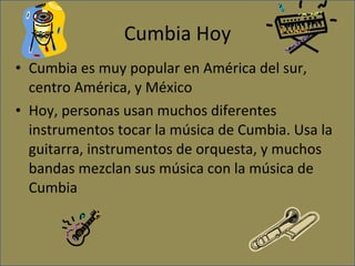 Cumbia Hoy Cumbia es muy popular en América del sur, centro América, y México Hoy, personas usan muchos diferentes instrumentos tocar la música de Cumbia. Usa la guitarra, instrumentos de orquesta, y muchos bandas mezclan sus música con la música de Cumbia 