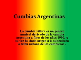 Cumbias Argentinas 
La cumbia villera es un género 
musical derivado de la cumbia 
argentina a fines de los años 1990. A 
su vez ha dado origen a la subcultura 
o tribu urbana de los cumbieros . 
 