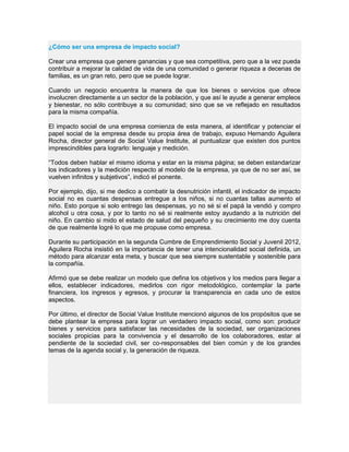 ¿Cómo ser una empresa de impacto social?
Crear una empresa que genere ganancias y que sea competitiva, pero que a la vez pueda
contribuir a mejorar la calidad de vida de una comunidad o generar riqueza a decenas de
familias, es un gran reto, pero que se puede lograr.
Cuando un negocio encuentra la manera de que los bienes o servicios que ofrece
involucren directamente a un sector de la población, y que así le ayude a generar empleos
y bienestar, no sólo contribuye a su comunidad; sino que se ve reflejado en resultados
para la misma compañía.
El impacto social de una empresa comienza de esta manera, al identificar y potenciar el
papel social de la empresa desde su propia área de trabajo, expuso Hernando Aguilera
Rocha, director general de Social Value Institute, al puntualizar que existen dos puntos
imprescindibles para lograrlo: lenguaje y medición.
“Todos deben hablar el mismo idioma y estar en la misma página; se deben estandarizar
los indicadores y la medición respecto al modelo de la empresa, ya que de no ser así, se
vuelven infinitos y subjetivos”, indicó el ponente.
Por ejemplo, dijo, si me dedico a combatir la desnutrición infantil, el indicador de impacto
social no es cuantas despensas entregue a los niños, si no cuantas tallas aumento el
niño. Esto porque si solo entrego las despensas, yo no sé si el papá la vendió y compro
alcohol u otra cosa, y por lo tanto no sé si realmente estoy ayudando a la nutrición del
niño. En cambio si mido el estado de salud del pequeño y su crecimiento me doy cuenta
de que realmente logré lo que me propuse como empresa.
Durante su participación en la segunda Cumbre de Emprendimiento Social y Juvenil 2012,
Aguilera Rocha insistió en la importancia de tener una intencionalidad social definida, un
método para alcanzar esta meta, y buscar que sea siempre sustentable y sostenible para
la compañía.
Afirmó que se debe realizar un modelo que defina los objetivos y los medios para llegar a
ellos, establecer indicadores, medirlos con rigor metodológico, contemplar la parte
financiera, los ingresos y egresos, y procurar la transparencia en cada uno de estos
aspectos.
Por último, el director de Social Value Institute mencionó algunos de los propósitos que se
debe plantear la empresa para lograr un verdadero impacto social, como son: producir
bienes y servicios para satisfacer las necesidades de la sociedad, ser organizaciones
sociales propicias para la convivencia y el desarrollo de los colaboradores, estar al
pendiente de la sociedad civil, ser co-responsables del bien común y de los grandes
temas de la agenda social y, la generación de riqueza.
 