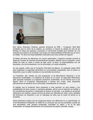 Wall Mart impulsa el desarrollo inclusivo en México
Erik Hansz Solórzano Pedroza, gerente divisional de RSE – Fundación Wall Mart
manifestó que la visión de la cadena, es contribuir a mejorar la calidad de vida de las
familias en todos sus aspectos, buscando un crecimiento rentable pero también ser una
empresa que aporte a la sociedad, que tenga una responsabilidad ambiental que se vea y
se refleje. “Un tema de responsabilidad corporativa que hace sentido de negocio”.
Al hablar del tema de relaciones con socios potenciales y negocios sociales durante la
Segunda Cumbre de Jóvenes Emprendedores Sociales, destacó que la compañía, nunca
pierde de vista su visión a través de ejes como: la ética, la responsabilidad con los
asociados, con los proveedores, con la comunidad y el medio ambiente.
En ese sentido, refirió que la Fundación Wall Mart de México, ha trabajado desde 2003
para establecer la seguridad alimentaria en comunidades marginadas, que no tienen un
desarrollo y que no están incluidas en una actividad económica.
La Fundación, dijo, trabaja con dos programas: el de Manufactura Artesanal y el de
Agricultura Sustentable; y el objetivos de ambos es el mismo, la seguridad alimentaria,
pero apoyada mediante un programa productivo sustentable, de tal manera que si por
alguna razón la Fundación desapareciera o tomara otro rumbo, esos programas
permanezcan en beneficio de la comunidad, diversificando su mercado.
Al señalar que la fundación tiene presencia a nivel nacional, en seis países y con
posibilidades de tener acceso a mercados globales, afirmó que la intención es facilitar a
los proveedores pequeños y marginados el acceso al mercado, y se trabaja en proyectos
productivos de mujeres, porque muchos de éstos son liderados por ellas, como resultado
del fenómeno de migración o por un liderazgo de años que la mujer ha tenido en la
sociedad.
Hansz Solórzano explicó que los programas tienen una diferencia en su operatividad; en
el de Manufactura Artesanal, se habla de un producto que ya fue procesado, puede ser
una mermelada, miel, jamaica empacada, chocolate, té, jabón; y en el de Agro
Sustentable, se trabaja directamente con productores de pepino, jitomate, mango.
 