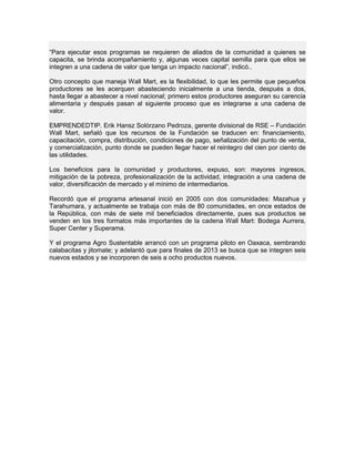 “Para ejecutar esos programas se requieren de aliados de la comunidad a quienes se
capacita, se brinda acompañamiento y, algunas veces capital semilla para que ellos se
integren a una cadena de valor que tenga un impacto nacional”, indicó..
Otro concepto que maneja Wall Mart, es la flexibilidad, lo que les permite que pequeños
productores se les acerquen abasteciendo inicialmente a una tienda, después a dos,
hasta llegar a abastecer a nivel nacional; primero estos productores aseguran su carencia
alimentaria y después pasan al siguiente proceso que es integrarse a una cadena de
valor.
EMPRENDEDTIP. Erik Hansz Solórzano Pedroza, gerente divisional de RSE – Fundación
Wall Mart, señaló que los recursos de la Fundación se traducen en: financiamiento,
capacitación, compra, distribución, condiciones de pago, señalización del punto de venta,
y comercialización, punto donde se pueden llegar hacer el reintegro del cien por ciento de
las utilidades.
Los beneficios para la comunidad y productores, expuso, son: mayores ingresos,
mitigación de la pobreza, profesionalización de la actividad, integración a una cadena de
valor, diversificación de mercado y el mínimo de intermediarios.
Recordó que el programa artesanal inició en 2005 con dos comunidades: Mazahua y
Tarahumara, y actualmente se trabaja con más de 80 comunidades, en once estados de
la República, con más de siete mil beneficiados directamente, pues sus productos se
venden en los tres formatos más importantes de la cadena Wall Mart: Bodega Aurrera,
Super Center y Superama.
Y el programa Agro Sustentable arrancó con un programa piloto en Oaxaca, sembrando
calabacitas y jitomate; y adelantó que para finales de 2013 se busca que se integren seis
nuevos estados y se incorporen de seis a ocho productos nuevos.
 
