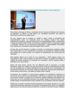 Necesario un modelo de Emprendimiento Social en México, afirma legislador
Para Antonio Sánchez de Rivera, coordinador de los Centros de Estudios de la Cámara
de Diputados, en México se está dando una “causalidad perniciosa” que afecta la
democracia y disminuye el capital social.
Por ello, aseguró que se necesita un modelo a seguir, desde el ecosistema del
emprendimiento social. “Un desarrollo local con equidad, requiere tres pilares:
participación ciudadana, empresas productivas con responsabilidad social, e instituciones
y estado de derecho sólido; donde una economía competitiva derive un desarrollo integral
y sostenible, además de una democracia participativa, y gobernabilidad democrática,
todo, pasando por una justicia social para dirigirse al bien común”.
En ésta, dijo, los tres sectores: el público, el privado y la participación ciudadana; deben
estar relacionados, ya que “actualmente hay figuras de asociaciones públicas-privadas
que pueden dar un gran impulso a la creación de infraestructura de muchos tipos de
empresas”.
Para lograrlo, afirmó que la ética es muy importante, y refirió algunos puntos que
recomienda la ONU a las empresas: los derechos humanos, la dignidad del trabajo, el
cuidado del medio ambiente y el combate a la corrupción; “todo el esquema debe ir
enfocado a una nueva cultura”.
Dentro del tercer sector, apuntó, hay una diferencia, esta lo productivo y la parte
filantrópica, ambos son válidos y hay que promoverlos; están las organizaciones sin fines
de lucro, aquellas que no reparten beneficios sino que se basan en un voluntariado y es
de servicios a terceros; por otra parte, están las fundaciones, asociaciones operativas en
donde existe la democracia, y prevalece el trabajo sobre el capital.
El esquema, dijo, considera un marco jurídico apegado a la Constitución, basado en el
artículo 25 que se refiere a la productividad y marca que se apoyará a las empresas de
los sectores sociales y privados de la economía; plantea programas del gobierno que
tienen que ver con la actividad productiva, que pueden apoyar la economía social y que
pueden apoyar el emprendimiento social, además de que se plantean estímulos vigentes.
Señaló que el modelo considera diversas propuestas, para el poder ejecutivo, en su plan
nacional de desarrollo, debe estar la promoción al emprendimiento social; y el legislativo
debe procurar una reforma fiscal que estimule e incentive la economía social y solidaria,
 