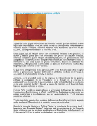 Crecen los grupos empresariales de economía solidaria
A pesar de existir grupos empresariales de economía solidaria que van creciendo en todo
el país con amplio espacio social, en México aún no hay un diagnóstico completo sobre la
economía social y solidaria, consideró Federico Pohls Fuentevilla, del Fondo FIDES
ECOSOL, capital para empresas de la economía social.
Estos grupos, dijo, se integran porque van consolidando intereses en los procesos, se
reúnen y trabajan juntos para salir fortalecidos; son grupos que resultan rentables,
empresas competitivas que se integran a la cadena productiva, son generadoras de valor
agregado que van construyéndose con gobiernos corporativos, tienen transparencia de su
información y, casi todos surgen de grupos comunitarios, después de establecer los
mecanismos, están presentes en el mercado con potencial de crecimiento y actúan bajo
los principios de economía social y solidaria.
Lo que deriva en la primacía de las personas, el fin social de la empresa sobre el capital
mismo, la generación de riqueza y distribución de utilidades; con base en el trabajo, la
generación de empleo estable, formal y de calidad.
Asimismo, en la propiedad social de la empresa, la independencia de los poderes
públicos, la participación de los trabajadores en la decisión de la empresa; la
preocupación por el desarrollo de su comunidad, el poder en la solidaridad, la conciliación
en su vida: personal, familiar y laboral, y buscan la inserción en el desarrollo local,
logrando que sea sostenible la entidad.
Federico Pohls recordó que según datos de la Universidad de Chapingo, del Instituto de
Investigaciones Económicas de la UNAM y del ITEM de Guadalajara, arrojan desde sus
propias experiencias e investigaciones, que hay aproximadamente 47 mil empresas
asociativas solidarias.
Y refirió que el año pasado, el ex secretario de Economía, Bruno Ferrari, informó que este
sector aportaba el 18 por ciento de la población económicamente activa.
Durante la ponencia “Gobierno y Política Pública: la importancia de un marco legal y
hacendario para Empresas Sociales”, indicó que está en proceso una ley de Economía
Social y Solidaria, que fue aprobada y publicada en el Diario Oficial de la Federación, el
23 de mayo de 2012, en la cual se ha planteado un marco jurídico.
 