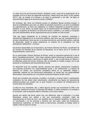 La visión de la ley de Economía Social y Solidaria, acotó, surge de la organización de la
sociedad civil en el tema de desarrollo económico, desde hace seis años; el año pasado
(2011), dijo, se mandó a la Cámara y se logró su aprobación y con ello, “se logra un
reconocimiento legal de la economía social y solidaria”.
Sin embargo, dijo, tiene una limitante porque no establece figuras jurídicas propias, ni
abre las posibilidades para esto; se define la actividad económica y se abre la posibilidad
de organizaciones, se tiene que establecer un instituto integrando la economía social y
solidaria, lo cual, afirmó, se puede lograr con la transformación de FONAES, “tendrá que
haber un programa de fomento a la economía social y solidaria y, se creará un Congreso
que será representativo de las organizaciones que ya existen en todo el país”.
“Hay que seguir trabajando en el proceso de creación de espacios, empresas y
mecanismos legislativos en la economía solidaria; esto tiene que ser necesariamente un
proceso intersectorial, tiene que ser un proceso económico, pero también político, además
de desarrollar, desde la propia experiencia, la creación de la ciudadanía con más
participación deliberativa”, concluyó.
fue el tema desarrollado por el licenciado y de Antonio Sánchez de Rivera, coordinador de
los Centros de Estudios de la Cámara de Diputados, en el marco de la 2ª Cumbre de
Emprendimiento Juvenil 2012.
En su oportunidad, Antonio Sánchez de Rivera, anotó un panorama general de lo que él
llama “causalidad perniciosa”, “ante mayor pobreza relativa disminuye la atención social y
eso afecta la democracia y disminuye el capital social” y, eso se está dando en México y
en diferentes partes del mundo, entonces, dijo, se necesita un modelo a seguir, por lo que
presentó un ecosistema del emprendimiento social.
Un desarrollo local con equidad, apuntó, requiere tres pilares: participación ciudadana,
una empresa productiva con responsabilidad social y, las instituciones y el estado de
derecho; en donde, una economía competitiva deriva en un desarrollo integral y
sostenible, además de una democracia participativa, en donde hay una gobernabilidad
democrática, todo pasando por una justicia social para dirigirse al bien común.
Anotó que considera tres sectores: el público, el privado y el tercer sector o participación
ciudadana; los tres deben estar relacionados, actualmente hay figuras de asociaciones
públicas-privadas que pueden dar un gran impulso a la creación de infraestructura de
muchos tipos de empresas.
La ética es muy importante, dijo, y refirió algunos puntos que recomienda la ONU a las
empresas: derechos humanos, la dignidad del trabajo, el medio ambiente y el combate a
la corrupción; todo el esquema debe ir enfocado a una nueva cultura.
Apuntó que dentro del tercer sector hay una diferencia, esta lo productivo y la parte
filantrópica, ambos son válidos y hay que promoverlos, consideró; están las
organizaciones sin fines de lucro, son aquellas que no reparten beneficios, se basan en
un voluntariado y es de servicios a terceros; por otra parte, están las fundaciones,
asociaciones operativas, en donde existe la democracia, prevalece el trabajo sobre el
capital y éste es para los socios.
 
