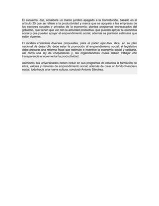 El esquema, dijo, considera un marco jurídico apegado a la Constitución, basado en el
artículo 25 que se refiere a la productividad y marca que se apoyará a las empresas de
los sectores sociales y privados de la economía; plantea programas entresacados del
gobierno, que tienen que ver con la actividad productiva, que pueden apoyar la economía
social y que pueden apoyar el emprendimiento social, además se plantean estímulos que
están vigentes.
El modelo considera diversas propuestas, para el poder ejecutivo, dice, en su plan
nacional de desarrollo debe estar la promoción al emprendimiento social; el legislativo
debe procurar una reforma fiscal que estimule e incentive la economía social y solidaria,
así como una ley de cooperativas y, las organizaciones civiles deben trabajar con
transparencia e incrementar la productividad.
Asimismo, las universidades deben incluir en sus programas de estudios la formación de
ética, valores y materias de emprendimiento social; además de crear un fondo financiero
social, todo hacia una nueva cultura, concluyó Antonio Sánchez.
 