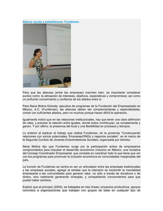 Aliarse ayuda a estabilizarse: Fundemex
Para que las alianzas (entre las empresas) marchen bien, es importante considerar
puntos como: la alineación de intereses, objetivos, expectativas y compromisos; así como
un profundo conocimiento y confianza de los aliados entre sí.
Para Iliana Molina Estrada, ejecutiva de programas de la Fundación del Empresariado en
México, A.C. (Fundemex), las alianzas deben ser complementarias y especializadas;
contar con suficientes aliados, pero no muchos porque hacen difícil la operación.
Igualmente indicó que en las relaciones institucionales, hay que tener una clara definición
de roles, y precisar la relación entre iguales, donde todos contribuyan, se complemente y
ganen. Y por último, la presencia del local y una flexibilidad en procesos y tiempos.
Lo anterior al explicar el trabajo que realiza Fundemex, en la ponencia “Construyendo
relaciones con socios potenciales: Empresas/ONGs y negocios sociales”, en el marco de
la Segunda Cumbre de Jóvenes Emprendedores Sociales, organizada por Ashoka.
Iliana Molina dijo que Fundemex surge por la participación activa de empresarios
comprometidos para impulsar el desarrollo económico inclusivo en México, una iniciativa
del Consejo Coordinador Empresarial, que consiste en coordinar todo lo que tiene que ver
con los programas para promover la inclusión económica en comunidades marginadas del
país.
La función de Fundemex se centra en ser un articulador entre las empresas tradicionales
y las empresas sociales, agregó al señalar que la intensión es transmitir la mentalidad
empresarial a las comunidades para generar valor, no sólo a través de donativos o de
dinero, sino realmente generando sinergias, y compartiendo conocimientos para que
pueda haber cambios.
Explicó que al principio (2004), se trabajaba en tres líneas: proyectos productivos, apoyos
concretos a organizaciones que trabajan con grupos de base en cualquier tipo de
 