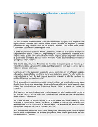 Activistas Digitales muestran el poder del Branding y el Marketing Digital
“Si nos movemos colectivamente como emprendedores, apoyándonos empresas con
organizaciones sociales para innovar sobre nuevos modelos de negocios y atender
problemáticas, seguramente esto se va acelerar”, externó Juan Carlos Díaz Bilbao,
Coordinador Economía Ciudadana para Todos.
Al dictar la ponencia “Business Model Generation”, dentro de la Segunda Cumbre de
Emprendimiento Social Juvenil 2012, organizada por Ashoka, recomendó no construir una
empresa hasta que se haya verificado el modelo de negocio, porque se perderá dinero en
lo que buscas un modelo de negocio que funcione. “Como organizaciones sociales hay
que agregar valor”, remarcó.
Una misma idea, dijo, tiene N número de modelos de negocio para ser resuelta y lo
validará quien salga y pruebe el mercado, cuando pruebe qué es lo que en verdad agrega
valor, qué alianzas funcionan.
Lo anterior, al revelar que según un estudio, México se nivelará en 130 años con respecto
a los países desarrollados, en el tema del emprendedurismo social. Por ello, urgió a los
emprendedores a “ver de qué manera podemos empezar a abordar cantidad de
problemáticas que vemos día con día”.
En el tema del emprendedurismo social, recordó, existen las organizaciones que están
desatendidas de generar ganancias y únicamente buscar el impacto social y por otro lado
existen las organizaciones que únicamente buscan hacer el aporte de ventas del
trimestre.
Qué pasa con las organizaciones que pueden generar un alto impacto social, pero a la
vez que sea negocio, dónde están esas organizaciones, quiénes son, qué características
tienen, cuestionó el ponente.
“La nueva escuela de emprendedores conscientes puede ser desde adentro y hacia
afuera de la organización”, afirmó Díaz Bilbao al exponer el caso de éxito de la empresa
Reembolsable, la cual crea bolsas a partir de lonas que reciclan de los espectaculares,
utilizaron los desechos para hacer un nuevo producto.
“Esa es la tesis de innovación en modelos de negocios, el cómo puedes variar en alguno
de tus nueve componentes, de manera que puedas tener nuevas propuestas de valor
hacía el mercado”, enfatizó.
 