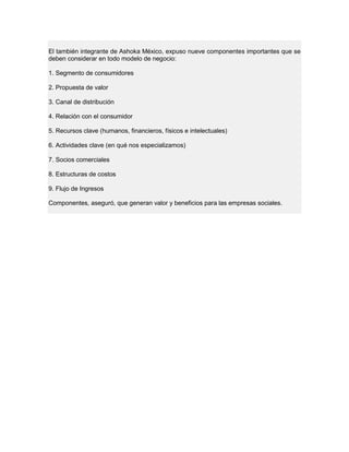El también integrante de Ashoka México, expuso nueve componentes importantes que se
deben considerar en todo modelo de negocio:
1. Segmento de consumidores
2. Propuesta de valor
3. Canal de distribución
4. Relación con el consumidor
5. Recursos clave (humanos, financieros, físicos e intelectuales)
6. Actividades clave (en qué nos especializamos)
7. Socios comerciales
8. Estructuras de costos
9. Flujo de Ingresos
Componentes, aseguró, que generan valor y beneficios para las empresas sociales.
 