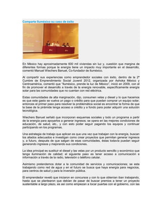 Comparte Iluméxico su caso de éxito
En México hay aproximadamente 600 mil viviendas sin luz y, cuestión que margina de
diferentes formas porque la energía tiene un impacto muy importante en el desarrollo,
comentó Manuel Wiechers Banuet, Co-fundador de Iluméxico.
Al compartir sus experiencias como emprendedor sociales con éxito, dentro de la 2ª
Cumbre de Emprendimiento Social Juvenil 2012, organizada por Ashoka México y
Centroamérica, comentó que “Iluméxico, prende la luz de México”, inició en 2009, con el
fin de promover el desarrollo a través de la energía renovable, específicamente energía
solar para las comunidades que no cuentan con red eléctrica.
Estas comunidades de alta marginación, dijo, consumen velas y diesel y lo que hacemos
es que este gasto se vuelva un pago o crédito para que puedan comprar un equipo solar,
entonces el primer paso para resolver la problemática social es encontrar la forma de que
la base de la pirámide tenga acceso a crédito y a fondo para poder adquirir una solución
tecnológica.
Wiechers Banuet señaló que incorporan esquemas sociales y todo un programa a partir
de la energía para apoyarlos a generar ingresos; se opera en las mejores condiciones de
educación, de salud, etc., y con esto poder seguir pagando los equipos y continuar
participando en los programas.
Una estrategia de trabajo que aplican es que una vez que trabajan con la energía, buscan
los aliados adecuados e investigan como crear proyectos que permitan generar ingresos
y, a futuro, después de que salgan de esas comunidades, éstas todavía puedan seguir
generando ingresos y mejorando sus condiciones.
La idea principal es sustituir el diesel y las velas por un producto sencillo y económico que
tenga iluminación de calidad; el siguiente paso es tener acceso a comunicación e
información a través de la radio, televisión o teléfono celular.
Asimismo pretendemos dotar a la comunidad de servicios y comunicaciones; se esta
trabajando como red de agua y en el futuro se busca que haya energía para negocios,
para centros de salud y para la inversión pública.
El emprendedor reveló que iniciaron en concursos y con lo que obtenían iban trabajando,
hasta que se plantearon que debían de pasar de buscar premios a tener un proyecto
sustentable a largo plazo, es así como empiezan a tocar puertas con el gobierno, con las
 
