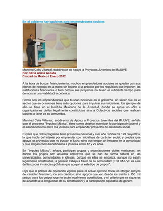 En el gobierno hay opciones para emprendedores sociales
Manfred Celis Villareal, subdirector de Apoyo a Proyectos Juveniles del IMJUVE
Por Silvia Arista Acosta
Ciudad de México / Enero 2012
A la hora de buscar financiamiento, muchos emprendedores sociales se quedan con sus
planes de negocio en la mano sin llevarlo a la práctica por los requisitos que imponen las
instituciones financieras o bien porque sus proyectos no llevan el suficiente tiempo para
demostrar una viabilidad económica.
Pocos son los emprendedores que buscan opciones en el gobierno, sin saber que es el
sector que en ocasiones tiene más opciones para impulsar sus iniciativas. Un ejemplo de
ello se tiene en el Instituto Mexicano de la Juventud, donde se apoya no sólo a
organizaciones civiles legalmente constituidas sino a Colectivos sociales que realicen
labores a favor de su comunidad.
Manfred Celis Villareal, subdirector de Apoyo a Proyectos Juveniles del IMJUVE, señala
que el programa “Impulso México”, tiene como objetivo incentivar la participación juvenil y
el asociacionismo entre los jóvenes para emprender proyectos de desarrollo social.
Explica que dicho programa tiene presencia nacional y este año recibió mil 129 proyectos,
lo que habla del interés por emprender con iniciativas de carácter social; y precisa que
apoya los proyectos que no buscan el lucro, sino que tengan un impacto en la comunidad
y que tengan como beneficiarios a jóvenes entre 12 y 29 años.
En “Impulso México”, añade, participan grupos y organizaciones civiles mexicanas, en
donde los grupos son aquellos colectivos que se dan de forma natural en las
universidades, comunidades e iglesias, porque en ellas se empieza, aunque no estén
legalmente constituidas, a generar trabajo a favor de su comunidad, y “el IMJUVE es una
de las pocas instancias públicas que apoyan a este tipo de grupos”.
Dijo que la política de operación vigente para el actual ejercicio fiscal es otorgar apoyos
de carácter financiero, no son créditos; sino apoyos que van desde los treinta a 150 mil
pesos para los grupos que no están legalmente constituidos, y el criterio que se sigue es
de acuerdo a la antigüedad de su constitución y la participación equitativa de género.
 