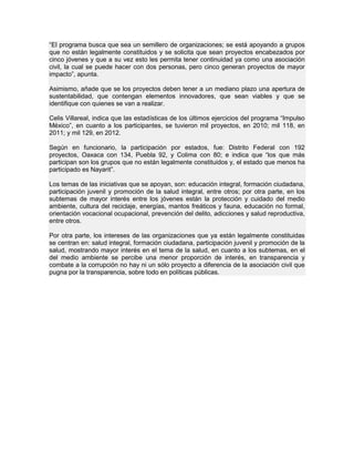 “El programa busca que sea un semillero de organizaciones; se está apoyando a grupos
que no están legalmente constituidos y se solicita que sean proyectos encabezados por
cinco jóvenes y que a su vez esto les permita tener continuidad ya como una asociación
civil, la cual se puede hacer con dos personas, pero cinco generan proyectos de mayor
impacto”, apunta.
Asimismo, añade que se los proyectos deben tener a un mediano plazo una apertura de
sustentabilidad, que contengan elementos innovadores, que sean viables y que se
identifique con quienes se van a realizar.
Celis Villareal, indica que las estadísticas de los últimos ejercicios del programa “Impulso
México”, en cuanto a los participantes, se tuvieron mil proyectos, en 2010; mil 118, en
2011; y mil 129, en 2012.
Según en funcionario, la participación por estados, fue: Distrito Federal con 192
proyectos, Oaxaca con 134, Puebla 92, y Colima con 80; e indica que “los que más
participan son los grupos que no están legalmente constituidos y, el estado que menos ha
participado es Nayarit”.
Los temas de las iniciativas que se apoyan, son: educación integral, formación ciudadana,
participación juvenil y promoción de la salud integral, entre otros; por otra parte, en los
subtemas de mayor interés entre los jóvenes están la protección y cuidado del medio
ambiente, cultura del reciclaje, energías, mantos freáticos y fauna, educación no formal,
orientación vocacional ocupacional, prevención del delito, adicciones y salud reproductiva,
entre otros.
Por otra parte, los intereses de las organizaciones que ya están legalmente constituidas
se centran en: salud integral, formación ciudadana, participación juvenil y promoción de la
salud, mostrando mayor interés en el tema de la salud, en cuanto a los subtemas, en el
del medio ambiente se percibe una menor proporción de interés, en transparencia y
combate a la corrupción no hay ni un sólo proyecto a diferencia de la asociación civil que
pugna por la transparencia, sobre todo en políticas públicas.
 