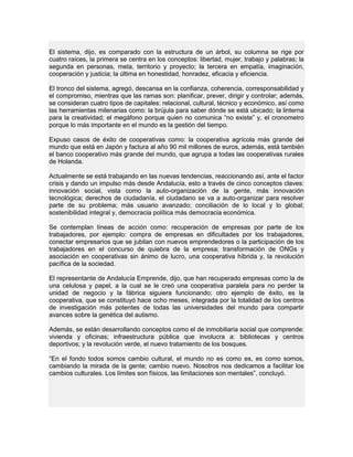El sistema, dijo, es comparado con la estructura de un árbol, su columna se rige por
cuatro raíces, la primera se centra en los conceptos: libertad, mujer, trabajo y palabras; la
segunda en personas, meta, territorio y proyecto; la tercera en empatía, imaginación,
cooperación y justicia; la última en honestidad, honradez, eficacia y eficiencia.
El tronco del sistema, agregó, descansa en la confianza, coherencia, corresponsabilidad y
el compromiso, mientras que las ramas son: planificar, prever, dirigir y controlar; además,
se consideran cuatro tipos de capitales: relacional, cultural, técnico y económico, así como
las herramientas milenarias como: la brújula para saber dónde se está ubicado; la linterna
para la creatividad; el megáfono porque quien no comunica “no existe” y, el cronometro
porque lo más importante en el mundo es la gestión del tiempo.
Expuso casos de éxito de cooperativas como: la cooperativa agrícola más grande del
mundo que está en Japón y factura al año 90 mil millones de euros, además, está también
el banco cooperativo más grande del mundo, que agrupa a todas las cooperativas rurales
de Holanda.
Actualmente se está trabajando en las nuevas tendencias, reaccionando así, ante el factor
crisis y dando un impulso más desde Andalucía, esto a través de cinco conceptos claves:
innovación social, vista como la auto-organización de la gente, más innovación
tecnológica; derechos de ciudadanía, el ciudadano se va a auto-organizar para resolver
parte de su problema; más usuario avanzado; conciliación de lo local y lo global;
sostenibilidad integral y, democracia política más democracia económica.
Se contemplan líneas de acción como: recuperación de empresas por parte de los
trabajadores, por ejemplo: compra de empresas en dificultades por los trabajadores,
conectar empresarios que se jubilan con nuevos emprendedores o la participación de los
trabajadores en el concurso de quiebra de la empresa; transformación de ONGs y
asociación en cooperativas sin ánimo de lucro, una cooperativa híbrida y, la revolución
pacífica de la sociedad.
El representante de Andalucía Emprende, dijo, que han recuperado empresas como la de
una celulosa y papel, a la cual se le creó una cooperativa paralela para no perder la
unidad de negocio y la fábrica siguiera funcionando; otro ejemplo de éxito, es la
cooperativa, que se constituyó hace ocho meses, integrada por la totalidad de los centros
de investigación más potentes de todas las universidades del mundo para compartir
avances sobre la genética del autismo.
Además, se están desarrollando conceptos como el de inmobiliaria social que comprende:
vivienda y oficinas; infraestructura pública que involucra a: bibliotecas y centros
deportivos; y la revolución verde, el nuevo tratamiento de los bosques.
“En el fondo todos somos cambio cultural, el mundo no es como es, es como somos,
cambiando la mirada de la gente; cambio nuevo. Nosotros nos dedicamos a facilitar los
cambios culturales. Los límites son físicos, las limitaciones son mentales”, concluyó.
 