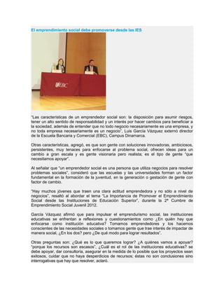 El emprendimiento social debe promoverse desde las IES
“Las características de un emprendedor social son: la disposición para asumir riesgos,
tener un alto sentido de responsabilidad y un interés por hacer cambios para beneficiar a
la sociedad, además de entender que no todo negocio necesariamente es una empresa, y
no toda empresa necesariamente es un negocio”, Luis García Vázquez externó director
de la Escuela Bancaria y Comercial (EBC), Campus Dinamarca.
Otras características, agregó, es que son gente con soluciones innovadoras, ambiciosos,
persistentes, muy tenaces para enfocarse al problema social, ofrecen ideas para un
cambio a gran escala y es gente visionaria pero realista; es el tipo de gente “que
necesitamos apoyar”.
Al señalar que “un emprendedor social es una persona que utiliza negocios para resolver
problemas sociales”, consideró que las escuelas y las universidades forman un factor
fundamental en la formación de la juventud, en la generación o gestación de gente con
factor de cambio.
“Hay muchos jóvenes que traen una clara actitud emprendedora y no sólo a nivel de
negocios”, resaltó al abordar el tema “La Importancia de Promover el Emprendimiento
Social desde las Instituciones de Educación Superior”, durante la 2ª Cumbre de
Emprendimiento Social Juvenil 2012.
García Vázquez afirmó que para impulsar el emprendurismo social, las instituciones
educativas se enfrentan a reflexiones y cuestionamientos como ¿En quién hay que
enfocarse como institución educativa? Tomamos emprendedores y los hacemos
conscientes de las necesidades sociales o tomamos gente que trae interés de impactar de
manera social, ¿En los dos? pero ¿De qué modo para lograr resultados”.
Otras preguntas son: ¿Qué es lo que queremos lograr? ¿A quiénes vamos a apoyar?
“porque los recursos son escasos”, ¿Cuál es el rol de las instituciones educativas? se
debe apoyar, dar consultoría, asegurar en la medida de lo posible que los proyectos sean
exitosos, cuidar que no haya desperdicios de recursos; éstas no son conclusiones sino
interrogativas que hay que resolver, aclaró.
 