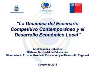 “La Dinámica del Escenario
Competitivo Contemporáneo y el
Desarrollo Económico Local”
Ariel Yévenes Subiabre
Sistema Territorial de Educación
Observatorio Prospectivo de la Educación y el Desarrollo Regional
Agosto de 2014
 