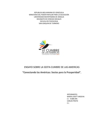 REPUBLICA BOLIVARIANA DE VENEZUELA
      MINISTERIO DEL PODER POPULAR PARA LA EDUCACION
            UNIVERSIDAD BICENTENARIA DE ARAGUA
               DECANATO DE CIENCIAS SOCIALES
                   ESCUELA DE PSICOLOGIA
                  SAN JOAQUIN DE TURMERO




 ENSAYO SOBRE LA SEXTA CUMBRE DE LAS AMERICAS

“Conectando las Américas: Socios para la Prosperidad”,




                                                 INTEGRANTES:
                                                 MARIA LISSETT AROCHA
                                                 C.I. 9.688.449.
                                                 CARLOS PRATO
                                                 C.I.
 