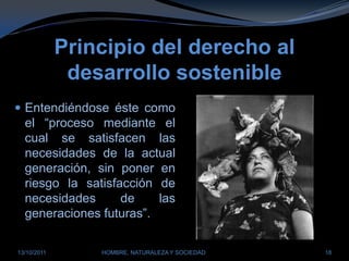 Principio del derecho al desarrollo sostenibleEntendiéndose éste como el “proceso mediante el cual se satisfacen las necesidades de la actual generación, sin poner en riesgo la satisfacción de necesidades de las generaciones futuras”.28/03/2011HOMBRE, NATURALEZA Y SOCIEDAD18