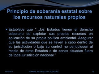 Principio de soberanía estatal sobre los recursos naturales propiosEstablece que “…los Estados tienen el derecho soberano de explotar sus propios recursos en aplicación de su propia política ambiental. Asegurar que las actividades que se lleven a cabo dentro de su jurisdicción o bajo su control no perjudiquen al medio de otros Estados o de zonas situadas fuera de toda jurisdicción nacional.”28/03/2011HOMBRE, NATURALEZA Y SOCIEDAD19