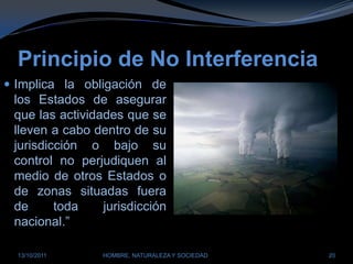 Principio de No InterferenciaImplica la obligación de los Estados de asegurar que las actividades que se lleven a cabo dentro de su jurisdicción o bajo su control no perjudiquen al medio de otros Estados o de zonas situadas fuera de toda jurisdicción nacional.”28/03/2011HOMBRE, NATURALEZA Y SOCIEDAD20