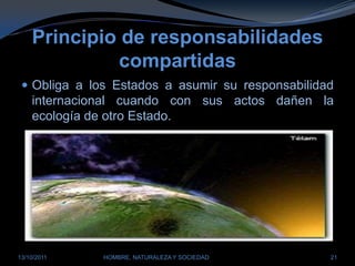 Principio de responsabilidades compartidasObliga a los Estados a asumir su responsabilidad internacional cuando con sus actos dañen la ecología de otro Estado.28/03/2011HOMBRE, NATURALEZA Y SOCIEDAD21