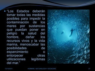“Los Estados deberán tomar todas las medidas posibles para impedir la contaminación de los mares por sustancias que puedan poner en peligro la salud del hombre, dañar los recursos vivos y la vida marina, menoscabar las posibilidades de esparcimiento o entorpecer otras utilizaciones legítimas del mar.”28/03/2011HOMBRE, NATURALEZA Y SOCIEDAD27