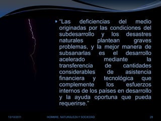 “Las deficiencias del medio originadas por las condiciones del subdesarrollo y los desastres naturales plantean graves problemas, y la mejor manera de subsanarlas es el desarrollo acelerado mediante la transferencia de cantidades considerables de asistencia financiera y tecnológica que complemente los esfuerzos internos de los países en desarrollo y la ayuda oportuna que pueda requerirse.” 28/03/2011HOMBRE, NATURALEZA Y SOCIEDAD28